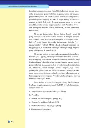 Pendidikan Kewarganegaraan SMP Kelas VIII


                             kesatuan, maka di negara Republik Indonesia hanya ada
                             satu kekuasaan pemerintahan negara, yakni di tangan
                             pemerintah pusat. Di sini tidak ada pemerintah negara ba-
                             gian sebagaimana yang berlaku di negara yang berbentuk
                             negara serikat (federasi). Sebagai negara yang berbentuk
                             republik, maka kepala negara dijabat oleh Presiden. Presi-
                             den diangkat melalui suatu pemilihan, bukan berdasar
                             keturunan.

                                  Mengenai kedaulatan diatur dalam Pasal 1 ayat (2)
                             yang menyatakan “kedaulatan adalah di tangan rakyat
                             dan dilakukan sepenuhnya oleh Majelis Permusywaratan
                             Rakyat”. Atas dasar itu, maka kedudukan Majelis Per-
                             musywaratan Rakyat (MPR) adalah sebagai lembaga ter-
                             tinggi negara. Kedudukan lembaga-lembaga tinggi negara
                             yang lain berada di bawah MPR.

                                   Mengenai sistem pemerintahan negara diatur dalam
                             Pasal 4 ayat (1) yang berbunyi “Presiden Republik Indone-
                             sia memegang kekuasaan pemerintahan menurut Undang-
                             Undang Dasar”. Pasal tesebut menunjukkan bahwa sistem
                             pemerintahan menganut sistem presidensial. Dalam sistem
                             ini, Presiden selain sebagai kepala negara juga seba-
                             gai kepala pemerintahan. Menteri-menteri sebagai pelak-
                             sana tugas pemerintahan adalah pembantu Presiden yang
                             bertanggung jawab kepada Presiden, bukan kepada Dewan
                             Perwakilan Rakyat (DPR).

                                  Perlu kalian ketahui, lembaga tertinggi dan lembaga-
                             lembaga tinggi negara menurut UUD 1945 (sebelum aman-
                             demen) adalah :

                             a. Majelis Permusyawaratan Rakyat (MPR)

                             b. Presiden

                             c. Dewan Pertimbanagan Agung (DPA)

                             d. Dewan Perwakilan Rakyat (DPR)

                             e. Badan Pemeriksa Keuangan (BPK)

                             f. Mahkamah Agung (MA)




   42
 