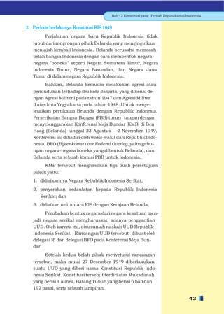 Bab - 2 Konstitusi yang Pernah Digunakan di Indonesia


2. Periode berlakunya Konstitusi RIS 1949
         Perjalanan negara baru Republik Indonesia tidak
   luput dari rongrongan pihak Belanda yang menginginkan
   menjajah kembali Indonesia. Belanda berusaha memecah-
   belah bangsa Indonesia dengan cara membentuk negara-
   negara ”boneka” seperti Negara Sumatera Timur, Negara
   Indonesia Timur, Negara Pasundan, dan Negara Jawa
   Timur di dalam negara RepubIik Indonesia.
         Bahkan, Belanda kemudia melakukan agresi atau
   pendudukan terhadap ibu kota Jakarta, yang dikenal de-
   ngan Agresi Militer I pada tahun 1947 dan Agresi Militer
   II atas kota Yogyakarta pada tahun 1948. Untuk menye-
   lesaikan pertikaian Belanda dengan RepubIik Indonesia,
   Perserikatan Bangsa-Bangsa (PBB) turun tangan dengan
   menyelenggarakan Konferensi Meja Bundar (KMB) di Den
   Haag (Belanda) tanggal 23 Agustus – 2 November 1949.
   Konferensi ini dihadiri oleh wakil-wakil dari RepubIik Indo-
   nesia, BFO (Bijeenkomst voor Federal Overleg, yaitu gabu-
   ngan negara-negara boneka yang dibentuk Belanda), dan
   Belanda serta sebuah komisi PBB untuk Indonesia.
         KMB tersebut menghasilkan tiga buah persetujuan
   pokok yaitu:
   1. didirikannya Negara Rebublik Indonesia Serikat;
   2. penyerahan kedaulatan kepada Republik Indonesia
      Serikat; dan
   3. didirikan uni antara RIS dengan Kerajaan Belanda.
         Perubahan bentuk negara dari negara kesatuan men-
   jadi negara serikat mengharuskan adanya penggantian
   UUD. Oleh karena itu, disusunlah naskah UUD Republik
   Indonesia Serikat. Rancangan UUD tersebut dibuat oleh
   delegasi RI dan delegasi BFO pada Konferensi Meja Bun-
   dar.
         Setelah kedua belah pihak menyetujui rancangan
   tersebut, maka mulai 27 Desember 1949 diberlakukan
   suatu UUD yang diberi nama Konstitusi Republik Indo-
   nesia Serikat. Konstitusi tersebut terdiri atas Mukadimah
   yang berisi 4 alinea, Batang Tubuh yang berisi 6 bab dan
   197 pasal, serta sebuah lampiran.

                                                                                     43
 