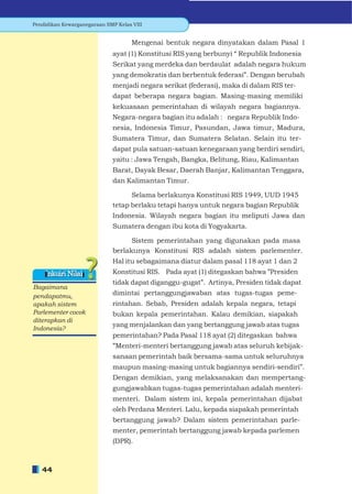Pendidikan Kewarganegaraan SMP Kelas VIII


                                     Mengenai bentuk negara dinyatakan dalam Pasal 1
                             ayat (1) Konstitusi RIS yang berbunyi “ Republik Indonesia
                             Serikat yang merdeka dan berdaulat adalah negara hukum
                             yang demokratis dan berbentuk federasi”. Dengan berubah
                             menjadi negara serikat (federasi), maka di dalam RIS ter-
                             dapat beberapa negara bagian. Masing-masing memiliki
                             kekuasaan pemerintahan di wilayah negara bagiannya.
                             Negara-negara bagian itu adalah : negara Republik Indo-
                             nesia, Indonesia Timur, Pasundan, Jawa timur, Madura,
                             Sumatera Timur, dan Sumatera Selatan. Selain itu ter-
                             dapat pula satuan-satuan kenegaraan yang berdiri sendiri,
                             yaitu : Jawa Tengah, Bangka, Belitung, Riau, Kalimantan
                             Barat, Dayak Besar, Daerah Banjar, Kalimantan Tenggara,
                             dan Kalimantan Timur.

                                   Selama berlakunya Konstitusi RIS 1949, UUD 1945
                             tetap berlaku tetapi hanya untuk negara bagian Republik
                             Indonesia. Wilayah negara bagian itu meliputi Jawa dan
                             Sumatera dengan ibu kota di Yogyakarta.

                                   Sistem pemerintahan yang digunakan pada masa
                             berlakunya Konstitusi RIS adalah sistem parlementer.
                             Hal itu sebagaimana diatur dalam pasal 118 ayat 1 dan 2
    Inkuiri Nilai            Konstitusi RIS. Pada ayat (1) ditegaskan bahwa ”Presiden
                             tidak dapat diganggu-gugat”. Artinya, Presiden tidak dapat
Bagaimana
pendapatmu,                  dimintai pertanggungjawaban atas tugas-tugas peme-
apakah sistem                rintahan. Sebab, Presiden adalah kepala negara, tetapi
Parlementer cocok            bukan kepala pemerintahan. Kalau demikian, siapakah
diterapkan di
                             yang menjalankan dan yang bertanggung jawab atas tugas
Indonesia?
                             pemerintahan? Pada Pasal 118 ayat (2) ditegaskan bahwa
                              ”Menteri-menteri bertanggung jawab atas seluruh kebijak-
                              sanaan pemerintah baik bersama-sama untuk seluruhnya
                              maupun masing-masing untuk bagiannya sendiri-sendiri”.
                              Dengan demikian, yang melaksanakan dan mempertang-
                              gungjawabkan tugas-tugas pemerintahan adalah menteri-
                              menteri. Dalam sistem ini, kepala pemerintahan dijabat
                              oleh Perdana Menteri. Lalu, kepada siapakah pemerintah
                              bertanggung jawab? Dalam sistem pemerintahan parle-
                              menter, pemerintah bertanggung jawab kepada parlemen
                              (DPR).



   44
 