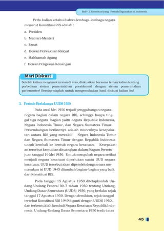 Bab - 2 Konstitusi yang Pernah Digunakan di Indonesia


        Perlu kalian ketahui bahwa lembaga-lembaga negara
   menurut Konstitusi RIS adalah :

   a. Presiden

   b. Menteri-Menteri

   c. Senat

   d. Dewan Perwakilan Rakyat

   e. Mahkamah Agung

   f. Dewan Pengawas Keuangan


   Mari Diskusi
 Setelah kalian menyimak uraian di atas, diskusikan bersama teman kalian tentang
 perbedaan sistem pemerintahan presidensial dengan sistem pemerintahan
 parlementer! Bersiap-siaplah untuk mengemukakan hasil diskusi kalian itu!



3. Periode Berlakunya UUDS 1950
         Pada awal Mei 1950 terjadi penggabungan negara-
   negara bagian dalam negara RIS, sehingga hanya ting-
   gal tiga negara bagian yaitu negara Republik Indonesia,
   Negara Indonesia Timur, dan Negara Sumatera Timur.
   Perkembangan berikutnya adalah munculnya kesepaka-
   tan antara RIS yang mewakili       Negara Indonesia Timur
   dan Negara Sumatera Timur dengan Republik Indonesia
   untuk kembali ke bentuk negara kesatuan.           Kesepakat-
   an tersebut kemudian dituangkan dalam Piagam Persetu-
   juan tanggal 19 Mei 1950. Untuk mengubah negara serikat
   menjadi negara kesatuan diperlukan suatu UUD negara
   kesatuan. UUD tersebut akan diperoleh dengan cara me-
   masukan isi UUD 1945 ditambah bagian-bagian yang baik
   dari Konstitusi RIS.

         Pada tanggal 15 Agustus 1950 ditetapkanlah Un-
   dang-Undang Federal No.7 tahun 1950 tentang Undang-
   Undang Dasar Sementara (UUDS) 1950, yang berlaku sejak
   tanggal 17 Agustus 1950. Dengan demikian, sejak tanggal
   tersebut Konstitusi RIS 1949 diganti dengan UUDS 1950,
   dan terbentuklah kembali Negara Kesatuan Republik Indo-
   nesia. Undang-Undang Dasar Sementara 1950 terdiri atas

                                                                                     45
 