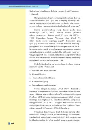 Pendidikan Kewarganegaraan SMP Kelas VIII


                             Mukadimah dan Batang Tubuh, yang meliputi 6 bab dan
                             146 pasal.

                                  Mengenai dianutnya bentuk negara kesatuan dinyata-
                             kan dalam Pasal 1 ayat (1) UUDS 1950 yang berbunyi “Re-
                             publik Indonesia yang merdeka dan berdaulat ialah suatu
                             negara hukum yang demokratis dan berbentuk kesatuan”.

                                  Sistem pemerintahan          yang dianut pada masa
                             berlakunya UUDS 1950              adalah sistem  pemerin-
                             tahan parlementer. Dalam pasal 83 ayat (1) UUDS
                             1950     ditegaskan      bahwa   ”Presiden   dan   Wakil   Pre-
                             siden    tidak   dapat    diganggu-gugat”.   Kemudian      pada
                             ayat (2) disebutkan bahwa ”Menteri-menteri bertang-
                             gung jawab atas seluruh kebijaksanaan pemerintah, baik
                             bersama-sama untuk seluruhnya maupun masing-masing
                             untuk bagiannya sendiri-sendiri”. Hal ini berarti yang ber-
                             tanggung jawab atas seluruh kebijaksanaan pemerintahan
                             adalah menteri-menteri. Menteri-menteri tersebut bertang-
                             gung jawab kepada parlemen atau DPR.

                                 Perlu kalian keahui bahwa lembaga-lembaga negara
                             menurut UUDS 1950 adalah :

                             a. Presiden dan Wakil Presiden

                             b. Menteri-Menteri

                             c. Dewan Perwakilan Rakyat

                             d. Mahkamah Agung

                             e. Dewan Pengawas Keuangan

                                 Sesuai dengan namanya, UUDS 1950 bersifat se-
                             mentara. Sifat kesementaraan ini nampak dalam rumusan
                             pasal 134 yang menyatakan bahwa ”Konstituante (Lembaga
                             Pembuat UUD) bersama-sama dengan pemerintah selekas-
                             lekasnya menetapkan UUD Republik Indonesia yang akan
                             menggantikan UUDS ini”.          Anggota Konstituante dipilih
                             melalui pemilihan umum bulan Desember 1955 dan dires-
                             mikan tanggal 10 November 1956 di Bandung.

                                  Sekalipun konstituante telah bekerja kurang lebih
                             selama dua setengah tahun, namun lembaga ini masih be-
                             lum berhasil menyelesaikan sebuah UUD. Faktor penyebab
                             ketidakberhasilan tersebut adalah adanya pertentangan
   46
 