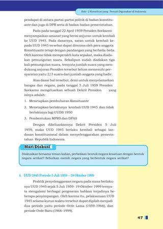 Bab - 2 Konstitusi yang Pernah Digunakan di Indonesia


   pendapat di antara partai-partai politik di badan konstitu-
   ante dan juga di DPR serta di badan-badan pemerintahan.
         Pada pada tanggal 22 April 1959 Presiden Soekarno
   menyampaikan amanat yang berisi anjuran untuk kembali
   ke UUD 1945. Pada dasarnya, saran untuk kembali ke-
   pada UUD 1945 tersebut dapat diterima oleh para anggota
   Konstituante tetapi dengan pandangan yang berbeda-beda.
   Oleh karena tidak memperoleh kata sepakat, maka diada-
   kan pemungutan suara. Sekalipun sudah diadakan tiga
   kali pemungutan suara, ternyata jumlah suara yang men-
   dukung anjuran Presiden tersebut belum memenuhi per-
   syaratan yaitu 2/3 suara dari jumlah anggota yang hadir.
         Atas dasar hal tersebut, demi untuk menyelamatkan
   bangsa dan negara, pada tanggal 5 Juli 1959 Presiden
   Soekarno mengeluarkan sebuah Dekrit Presiden      yang
   isinya adalah:
   1. Menetapkan pembubaran Konsituante
   2. Menetapkan berlakunya kembali UUD 1945 dan tidak
      berlakunya lagi UUDS 1950
   3. Pembentukan MPRS dan DPAS
         Dengan dikeluarkannya Dekrit Presiden             5 Juli
   1959, maka UUD 1945 berlaku kembali sebagai lan-
   dasan konstitusional dalam menyelenggarakan pemerin-
   tahan Republik Indonesia.

   Mari Diskusi
 Diskusikan bersama teman kalian, perbedaan bentuk negara kesatuan dengan bentuk
 negara serikat? Sebutkan contoh negara yang berbentuk negara serikat?




4. UUD 1945 Periode 5 Juli 1959 – 19 Oktober 1999
         Praktik penyelenggaraan negara pada masa berlaku-
   nya UUD 1945 sejak 5 Juli 1959- 19 Oktober 1999 ternya-
   ta mengalami berbagai pergeseran bahkan terjadinya be-
   berapa penyimpangan. Oleh karena itu, pelaksanaan UUD
   1945 selama kurun waktu tersebut dapat dipilah menjadi
   dua periode yaitu periode Orde Lama (1959-1966), dan
   periode Orde Baru (1966-1999).

                                                                                     47
 