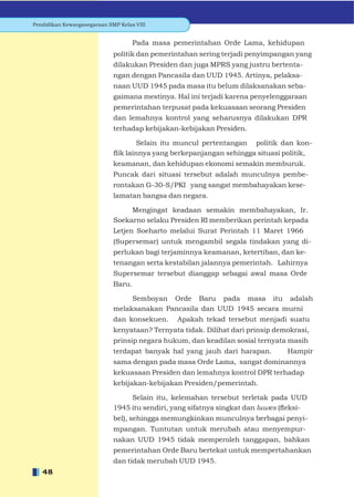Pendidikan Kewarganegaraan SMP Kelas VIII


                                    Pada masa pemerintahan Orde Lama, kehidupan
                             politik dan pemerintahan sering terjadi penyimpangan yang
                             dilakukan Presiden dan juga MPRS yang justru bertenta-
                             ngan dengan Pancasila dan UUD 1945. Artinya, pelaksa-
                             naan UUD 1945 pada masa itu belum dilaksanakan seba-
                             gaimana mestinya. Hal ini terjadi karena penyelenggaraan
                             pemerintahan terpusat pada kekuasaan seorang Presiden
                             dan lemahnya kontrol yang seharusnya dilakukan DPR
                             terhadap kebijakan-kebijakan Presiden.

                                     Selain itu muncul pertentangan politik dan kon-
                             ﬂik lainnya yang berkepanjangan sehingga situasi politik,
                             keamanan, dan kehidupan ekonomi semakin memburuk.
                             Puncak dari situasi tersebut adalah munculnya pembe-
                             rontakan G-30-S/PKI yang sangat membahayakan kese-
                             lamatan bangsa dan negara.

                                  Mengingat keadaan semakin membahayakan, Ir.
                             Soekarno selaku Presiden RI memberikan perintah kepada
                             Letjen Soeharto melalui Surat Perintah 11 Maret 1966
                             (Supersemar) untuk mengambil segala tindakan yang di-
                             perlukan bagi terjaminnya keamanan, ketertiban, dan ke-
                             tenangan serta kestabilan jalannya pemerintah. Lahirnya
                             Supersemar tersebut dianggap sebagai awal masa Orde
                             Baru.

                                  Semboyan Orde Baru pada masa itu adalah
                             melaksanakan Pancasila dan UUD 1945 secara murni
                             dan konsekuen.    Apakah tekad tersebut menjadi suatu
                             kenyataan? Ternyata tidak. Dilihat dari prinsip demokrasi,
                             prinsip negara hukum, dan keadilan sosial ternyata masih
                             terdapat banyak hal yang jauh dari harapan.        Hampir
                             sama dengan pada masa Orde Lama, sangat dominannya
                             kekuasaan Presiden dan lemahnya kontrol DPR terhadap
                             kebijakan-kebijakan Presiden/pemerintah.

                                  Selain itu, kelemahan tersebut terletak pada UUD
                             1945 itu sendiri, yang sifatnya singkat dan luwes (ﬂeksi-
                             bel), sehingga memungkinkan munculnya berbagai penyi-
                             mpangan. Tuntutan untuk merubah atau menyempur-
                             nakan UUD 1945 tidak memperoleh tanggapan, bahkan
                             pemerintahan Orde Baru bertekat untuk mempertahankan
                             dan tidak merubah UUD 1945.
   48
 