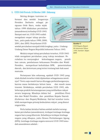 Bab - 2 Konstitusi yang Pernah Digunakan di Indonesia


5. UUD 1945 Periode 19 Oktober 1999 - Sekarang
         Seiring dengan tuntutan re-
   formasi     dan   setelah     lengsernya
   Presiden     Soeharto       sebagai   pe-
   nguasa Orde Baru, maka sejak
   tahun 1999 dilakukan perubahan
   (amandemen) terhadap UUD 1945.
   Sampai saat ini, UUD 1945 sudah
   mengalami empat tahap peruba-
   han, yaitu pada tahun 1999, 2000,
   2001, dan 2002. Penyebutan UUD                                             Gambar 3
   setelah perubahan menjadi lebih lengkap, yaitu : Undang-                   UUD Negara Repub-
                                                                              lik Indonesia Tahun
   Undang Dasar Negara Republik Indonesia Tahun 1945.
                                                                              1945. Sumber: Setjen
         Melalui empat tahap perubahan tersebut, UUD 1945                     MPR

   telah mengalami perubahan yang cukup mendasar. Pe-
   rubahan itu menyangkut           kelembagaan negara,            pemili-
   han umum, pembatasan kekuasaan Presiden dan Wakil
   Presiden,    memperkuat kedudukan DPR,                pemerintahan
   daerah, dan ketentuan yang terinci tentang hak-hak asasi
   manusia.

         Pertanyaan kita sekarang, apakah UUD 1945 yang
   telah diubah tersebut telah dijalankan sebagaimana mesti-
   nya? Tentu saja masih harus ditunggu perkembangannya,
   karena masa berlakunya belum lama                 dan masih masa
   transisi. Setidaknya, setelah perubahan UUD 1945, ada
   beberapa praktik ketatanegaraan yang melibatkan rakyat
   secara langsung. Misalnya dalam hal               pemilihan Presi-
   den dan Wakil Presiden, dan pemilihan Kepala Daerah
   (Gubernur dan Bupati/Walikota). Hal-hal tersebut tentu
   lebih mempertegas prinsip kedaulatan rakyat yang dianut
   negara kita.

        Perlu kalian ketahui bahwa setelah melalui serang-
   kaian perubahan (amandemen), terdapat lembaga-lembaga
   negara baru yang dibentuk. Sebaliknya terdapat lembaga
   negara yang dihapus, yaitu Dewan Pertimbangan Agung
   (DPA). Lembaga-lembaga negara menurut UUD 1945 sesu-
   dah amandemen adalah :



                                                                                             49
 