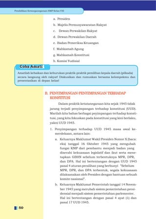 Pendidikan Kewarganegaraan SMP Kelas VIII


                                a. Presiden
                                b. Majelis Permusyawaratan Rakyat
                                c. Dewan Perwakilan Rakyat
                                d. Dewan Perwakilan Daerah
                                e. Badan Pemeriksa Keuangan
                                f. Mahkamah Agung
                                g. Mahkamah Konstitusi
                                h. Komisi Yudisial
    Coba Amati
  Amatilah kebaikan dan keburukan praktik-praktik pemilihan kepala daerah (pilkada)
  secara langsung oleh rakyat! Diskusikan dan rumuskan bersama kelompokmu dan
  presentasikan di depan kelas!



                         B. PENYIMPANGAN-PENYIMPANGAN TERHADAP
                            KONSTITUSI
                                    Dalam praktik ketatanegaraan kita sejak 1945 tidak
                             jarang terjadi penyimpangan terhadap konstitusi (UUD).
                             Marilah kita bahas berbagai peyimpangan terhadap konsti-
                             tusi, yang kita fokuskan pada konstitusi yang kini berlaku,
                             yakni UUD 1945.

                             1. Penyimpangan terhadap UUD 1945 masa awal ke-
                                merdekaan, antara lain:
                                 a. Keluarnya Maklumat Wakil Presiden Nomor X (baca:
                                     eks) tanggal 16 Oktober 1945 yang mengubah
                                     fungsi KNIP dari pembantu menjadi badan yang
                                     diserahi kekuasaan legislatif dan ikut serta mene-
                                     tapkan GBHN sebelum terbentuknya MPR, DPR,
                                     dan DPA. Hal ini bertentangan dengan UUD 1945
                                     pasal 4 aturan peralihan yang berbunyi ”Sebelum
                                     MPR, DPR, dan DPA terbentuk, segala kekuasaan
                                     dilaksanakan oleh Presiden dengan bantuan sebuah
                                     komite nasional”.
                                 b. Keluarnya Maklumat Pemerintah tanggal 14 Novem-
                                     ber 1945 yang merubah sistem pemerintahan presi-
                                     densial menjadi sistem pemerintahan parlementer.
                                     Hal ini bertentangan dengan pasal 4 ayat (1) dan
                                     pasal 17 UUD 1945.
   50
 