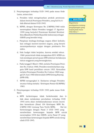 Bab - 2 Konstitusi yang Pernah Digunakan di Indonesia


2. Penyimpangan terhadap UUD 1945 pada masa Orde
  Lama, antara lain:
  a. Presiden telah mengeluarkan produk peraturan
                                                                          Inkuiri Nilai
       dalam bentuk Penetapan Presiden, yang hal itu ti-
       dak dikenal dalam UUD 1945.                                    Bagaimana
                                                                      pendapatmu tentang
  b. MPRS, dengan Ketetapan No. I/MPRS/1960 telah                     penyimpangan yang
       menetapkan Pidato Presiden tanggal 17 Agustus                  terjadi pada masa
       1959 yang berjudul Penemuan Kembali Revolusi                   Orde Baru ?
       Kita (Manifesto Politik Republik Indonesia) sebagai
       GBHN yang bersifat tetap.
  c. Pimpinan lembaga-lembaga negara diberi kedudu-
       kan sebagai menteri-menteri negara, yang berarti
       menempatkannya sejajar dengan pembantu Pre-
       siden.
  d. Hak budget tidak berjalan, karena setelah tahun
       1960 pemerintah tidak mengajukan RUU APBN un-
       tuk mendapat persetujuan DPR sebelum berlakunya
       tahun anggaran yang bersangkutan;
  e. Pada tanggal 5 Maret 1960, melalui Penetapan Presi-
       den No.3 tahun 1960, Presiden membubarkan ang-
       gota DPR hasil pemilihan umum 1955. Kemudian
       melalui Penetapan Presiden No.4 tahun 1960 tang-
       gal 24 Juni 1960 dibentuklah DPR Gotong Royong
       (DPR-GR);
  f.   MPRS mengangkat Ir. Soekarno sebagai Presiden
       seumur hidup melalui Ketetapan Nomor III/MPRS/
       1963.

3. Penyimpangan terhadap UUD 1945 pada masa Orde
   Baru
  a. MPR     berketetapan    tidak   berkehendak        dan     ti-
       dak akan melakukan perubahan terhadap UUD
       1945 serta akan melaksanakannya secara murni
       dan konsekuen (Pasal 104 Ketetapan MPR No.
       I/MPR/1983 tentang Tata Tertib MPR).    Hal ini
       bertentangan dengan Pasal 3 UUD 1945 yang
       memberikan kewenangan kepada MPR untuk
       menetapkan UUD dan GBHN, serta Pasal 37 yang
       memberikan kewenangan kepada MPR untuk meng-
       ubah UUD 1945.


                                                                                    51
 