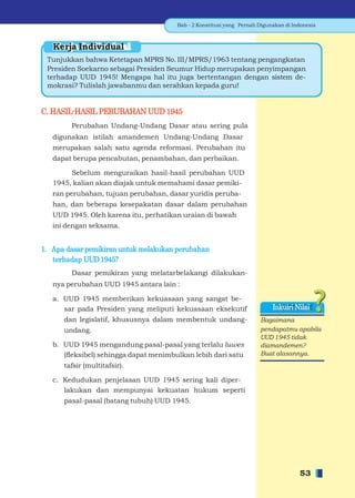 Bab - 2 Konstitusi yang Pernah Digunakan di Indonesia



   Kerja Individual
 Tunjukkan bahwa Ketetapan MPRS No. III/MPRS/1963 tentang pengangkatan
 Presiden Soekarno sebagai Presiden Seumur Hidup merupakan penyimpangan
 terhadap UUD 1945! Mengapa hal itu juga bertentangan dengan sistem de-
 mokrasi? Tulislah jawabanmu dan serahkan kepada guru!


C. HASIL-HASIL PERUBAHAN UUD 1945
        Perubahan Undang-Undang Dasar atau sering pula
   digunakan istilah amandemen Undang-Undang Dasar
   merupakan salah satu agenda reformasi. Perubahan itu
   dapat berupa pencabutan, penambahan, dan perbaikan.

        Sebelum menguraikan hasil-hasil perubahan UUD
   1945, kalian akan diajak untuk memahami dasar pemiki-
   ran perubahan, tujuan perubahan, dasar yuridis peruba-
   han, dan beberapa kesepakatan dasar dalam perubahan
   UUD 1945. Oleh karena itu, perhatikan uraian di bawah
   ini dengan seksama.


1. Apa dasar pemikiran untuk melakukan perubahan
   terhadap UUD 1945?
        Dasar pemikiran yang melatarbelakangi dilakukan-
   nya perubahan UUD 1945 antara lain :

   a. UUD 1945 memberikan kekuasaan yang sangat be-
      sar pada Presiden yang meliputi kekuasaan eksekutif                  Inkuiri Nilai
      dan legislatif, khususnya dalam membentuk undang-               Bagaimana
      undang.                                                         pendapatmu apabila
                                                                      UUD 1945 tidak
   b. UUD 1945 mengandung pasal-pasal yang terlalu luwes              diamandemen?
      (ﬂeksibel) sehingga dapat menimbulkan lebih dari satu           Buat alasannya.
      tafsir (multitafsir).

   c. Kedudukan penjelasan UUD 1945 sering kali diper-
      lakukan dan mempunyai kekuatan hukum seperti
      pasal-pasal (batang tubuh) UUD 1945.




                                                                                     53
 