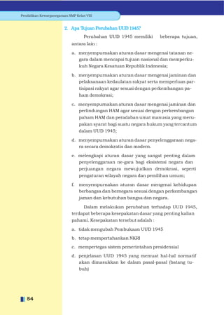 Pendidikan Kewarganegaraan SMP Kelas VIII


                         2. Apa Tujuan Perubahan UUD 1945?
                                    Perubahan UUD 1945 memiliki       beberapa tujuan,
                             antara lain :

                             a. menyempurnakan aturan dasar mengenai tatanan ne-
                                gara dalam mencapai tujuan nasional dan memperku-
                                  kuh Negara Kesatuan Republik Indonesia;

                             b. menyempurnakan aturan dasar mengenai jaminan dan
                                pelaksanaan kedaulatan rakyat serta memperluas par-
                                  tisipasi rakyat agar sesuai dengan perkembangan pa-
                                  ham demokrasi;

                             c. menyempurnakan aturan dasar mengenai jaminan dan
                                perlindungan HAM agar sesuai dengan perkembangan
                                  paham HAM dan peradaban umat manusia yang meru-
                                  pakan syarat bagi suatu negara hukum yang tercantum
                                  dalam UUD 1945;

                             d. menyempurnakan aturan dasar penyelenggaraan nega-
                                ra secara demokratis dan modern.

                             e. melengkapi aturan dasar yang sangat penting dalam
                                penyelenggaraan ne-gara bagi eksistensi negara dan
                                  perjuangan negara mewujudkan demokrasi, seperti
                                  pengaturan wilayah negara dan pemilihan umum;

                             f.   menyempurnakan aturan dasar mengenai kehidupan
                                  berbangsa dan bernegara sesuai dengan perkembangan
                                  jaman dan kebutuhan bangsa dan negara.

                                  Dalam melakukan perubahan terhadap UUD 1945,
                             terdapat beberapa kesepakatan dasar yang penting kalian
                             pahami. Kesepakatan tersebut adalah :

                             a. tidak mengubah Pembukaan UUD 1945

                             b. tetap mempertahankan NKRI

                             c. mempertegas sistem pemerintahan presidensial

                             d. penjelasan UUD 1945 yang memuat hal-hal normatif
                                akan dimasukkan ke dalam pasal-pasal (batang tu-
                                  buh)




   54
 