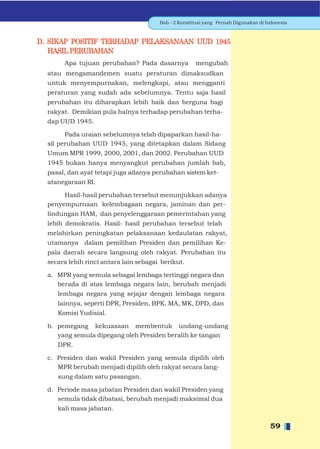 Bab - 2 Konstitusi yang Pernah Digunakan di Indonesia



D. SIKAP POSITIF TERHADAP PELAKSANAAN UUD 1945
   HASIL PERUBAHAN
       Apa tujuan perubahan? Pada dasarnya            mengubah
  atau mengamandemen suatu peraturan dimaksudkan
  untuk menyempurnakan, melengkapi, atau mengganti
  peraturan yang sudah ada sebelumnya. Tentu saja hasil
  perubahan itu diharapkan lebih baik dan berguna bagi
  rakyat. Demikian pula halnya terhadap perubahan terha-
  dap UUD 1945.

        Pada uraian sebelumnya telah dipaparkan hasil-ha-
  sil perubahan UUD 1945, yang ditetapkan dalam Sidang
  Umum MPR 1999, 2000, 2001, dan 2002. Perubahan UUD
  1945 bukan hanya menyangkut perubahan jumlah bab,
  pasal, dan ayat tetapi juga adanya perubahan sistem ket-
  atanegaraan RI.

       Hasil-hasil perubahan tersebut menunjukkan adanya
  penyempurnaan kelembagaan negara, jaminan dan per-
  lindungan HAM, dan penyelenggaraan pemerintahan yang
  lebih demokratis. Hasil- hasil perubahan tersebut telah
  melahirkan peningkatan pelaksanaan kedaulatan rakyat,
  utamanya dalam pemilihan Presiden dan pemilihan Ke-
  pala daerah secara langsung oleh rakyat. Perubahan itu
  secara lebih rinci antara lain sebagai berikut.

  a. MPR yang semula sebagai lembaga tertinggi negara dan
     berada di atas lembaga negara lain, berubah menjadi
     lembaga negara yang sejajar dengan lembaga negara
     lainnya, seperti DPR, Presiden, BPK, MA, MK, DPD, dan
     Komisi Yudisial.

  b. pemegang kekuasaan membentuk undang-undang
     yang semula dipegang oleh Presiden beralih ke tangan
     DPR.

  c. Presiden dan wakil Presiden yang semula dipilih oleh
     MPR berubah menjadi dipilih oleh rakyat secara lang-
     sung dalam satu pasangan.

  d. Periode masa jabatan Presiden dan wakil Presiden yang
     semula tidak dibatasi, berubah menjadi maksimal dua
     kali masa jabatan.

                                                                                     59
 