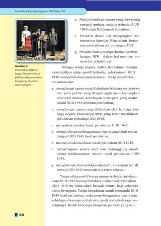 Pendidikan Kewarganegaraan SMP Kelas VIII


                                                e. Adanya lembaga negara yang berwenang
                                                     menguji undang-undang terhadap UUD
                                                     1945 yaitu Mahkamah Konstitusi.

                                                f.   Presiden dalam hal mengangkat dan
                                                     menerima duta dari Negara lain harus
                                                     memperhatikan pertimbangan DPR.

                                                g. Presiden harus memperhatikan pertim-
                                                   bangan DPR dalam hal memberi am-
                                                     nesti dan rehabilitasi.
Gambar 4                              Sebagai warga negara, kalian hendaknya mampu
Pelantikan SBY se-
bagai Presiden hasil         menampilkan sikap positif terhadap pelaksanaan UUD
pilihan rakyat secara        1945 hasil perubahan (amandeman). Sikap positif terse-
langsung. Sumber :           but antara lain:
www.google)
                              a. menghargai upaya yang dilakukan oleh para mahasiswa
                                 dan para politisi yang dengan gigih memperjuangkan
                                   reformasi tatanan kehidupan bernegara yang diatur
                                   dalam UUD 1945 sebelum perubahan,

                              b. menghargai upaya yang dilakukan oleh lembaga-lem-
                                 baga negara khususnya MPR yang telah melakukan
                                   perubahan terhadap UUD 1945,

                              c. menyadari manfaat hasil perubahan UUD 1945,

                              d. mengkritisi penyelenggaraan negara yang tidak sesuai
                                 dengan UUD 1945 hasil perubahan,

                              e. mematuhi aturan dasar hasil perubahan UUD 1945,

                              f.   berpartisipasi secara aktif dan bertanggung jawab
                                   dalam melaksanakan aturan hasil perubahan UUD
                                   1945,

                              g. menghormati dan melaksanakan aturan-aturan lain di
                                 bawah UUD 1945 temasuk tata tertib sekolah.

                                   Tanpa sikap positif warga negara terhadap pelaksa-
                              naan UUD 1945 hasil perubahan, maka hasil perubahan
                              UUD 1945 itu tidak akan banyak berarti bagi kebaikan
                              hidup bernegara. Tanpa kesadaran untuk mematuhi UUD
                              1945 hasil perubahan, naka penyelenggaraan negara dan
                              kehidupan bernegara tidak akan jauh berbeda dengan se-
                              belumnya. Itulah beberapa sikap dan perilaku yang hen-


   60
 