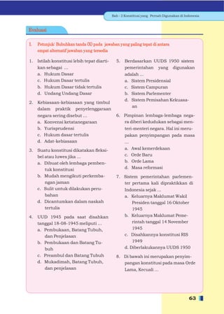 Bab - 2 Konstitusi yang Pernah Digunakan di Indonesia



Evaluasi

I.   Petunjuk: Bubuhkan tanda (X) pada jawaban yang paling tepat di antara
     empat alternatif jawaban yang tersedia

1.   Istilah konstitusi lebih tepat diarti-     5.   Berdasarkan UUDS 1950 sistem
     kan sebagai ...                                 pemerintahan yang digunakan
     a. Hukum Dasar                                  adalah ...
     c. Hukum Dasar tertulis                         a. Sistem Presidensial
     b. Hukum Dasar tidak tertulis                   c. Sistem Campuran
     d. Undang Undang Dasar                          b. Sistem Parlementer
                                                     d. Sistem Pemisahan Kekuasa-
2.   Kebiasaan-kebiasaan yang timbul
                                                        an
     dalam praktik penyelenggaraan
     negara sering disebut ...                  6. Pimpinan lembaga-lembaga nega-
     a. Konvensi ketatanegaraan                    ra diberi kedudukan sebagai men-
     b. Yurisprudensi                                teri-menteri negara. Hal ini meru-
     c. Hukum dasar tertulis                         pakan penyimpangan pada masa
     d. Adat-kebiasaan                               ...
3.   Suatu konstitusi dikatakan ﬂeksi-               a.    Awal kemerdekaan
     bel atau luwes jika ...                         c.    Orde Baru
     a. Dibuat oleh lembaga pemben-                  b.    Orde Lama
         tuk konstitusi                              d.    Masa reformasi
     b. Mudah mengikuti perkemba-               7. Sistem pemerintahan parlemen-
         ngan jaman                                ter pertama kali dipraktikkan di
     c. Sulit untuk dilakukan peru-                  Indonesia sejak ...
         bahan                                       a. Keluarnya Maklumat Wakil
     d. Dicantumkan dalam naskah                         Presiden tanggal 16 Oktober
         tertulis                                        1945
4.   UUD 1945 pada saat disahkan                     b. Keluarnya Maklumat Peme-
     tanggal 18-08-1945 meliputi …                       rintah tanggal 14 November
     a. Pembukaan, Batang Tubuh,                         1945
        dan Penjelasan                               c. Disahkannya konstitusi RIS
     b. Pembukaan dan Batang Tu-                         1949
        buh                                          d. Diberlakukannya UUDS 1950
     c. Preambul dan Batang Tubuh               8. Di bawah ini merupakan penyim-
     d. Mukadimah, Batang Tubuh,                   pangan konstitusi pada masa Orde
        dan penjelasan                               Lama, Kecuali ...




                                                                                            63
 
