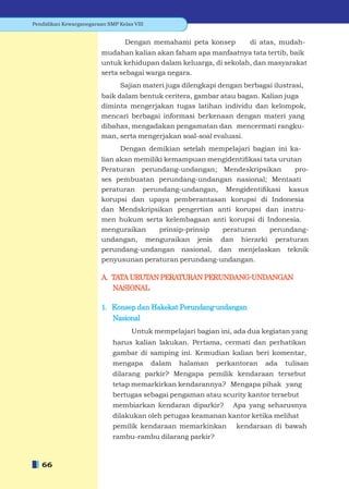 Pendidikan Kewarganegaraan SMP Kelas VIII


                                  Dengan memahami peta konsep          di atas, mudah-
                         mudahan kalian akan faham apa manfaatnya tata tertib, baik
                         untuk kehidupan dalam keluarga, di sekolah, dan masyarakat
                         serta sebagai warga negara.
                                Sajian materi juga dilengkapi dengan berbagai ilustrasi,
                         baik dalam bentuk ceritera, gambar atau bagan. Kalian juga
                         diminta mengerjakan tugas latihan individu dan kelompok,
                         mencari berbagai informasi berkenaan dengan materi yang
                         dibahas, mengadakan pengamatan dan mencermati rangku-
                         man, serta mengerjakan soal-soal evaluasi.
                                Dengan demikian setelah mempelajari bagian ini ka-
                         lian akan memiliki kemampuan mengidentiﬁkasi tata urutan
                         Peraturan perundang-undangan; Mendeskripsikan         pro-
                         ses pembuatan perundang-undangan nasional; Mentaati
                         peraturan perundang-undangan, Mengidentiﬁkasi kasus
                         korupsi dan upaya pemberantasan korupsi di Indonesia
                         dan Mendskripsikan pengertian anti korupsi dan instru-
                         men hukum serta kelembagaan anti korupsi di Indonesia.
                         menguraikan      prinsip-prinsip peraturan     perundang-
                         undangan, menguraikan jenis dan hierarki peraturan
                         perundang-undangan nasional, dan menjelaskan teknik
                         penyusunan peraturan perundang-undangan.

                         A. TATA URUTAN PERATURAN PERUNDANG-UNDANGAN
                            NASIONAL

                         1. Konsep dan Hakekat Perundang-undangan
                            Nasional
                                    Untuk mempelajari bagian ini, ada dua kegiatan yang
                             harus kalian lakukan. Pertama, cermati dan perhatikan
                             gambar di samping ini. Kemudian kalian beri komentar,
                             mengapa        dalam   halaman   perkantoran   ada   tulisan
                             dilarang parkir? Mengapa pemilik kendaraan tersebut
                             tetap memarkirkan kendarannya? Mengapa pihak yang
                             bertugas sebagai pengaman atau scurity kantor tersebut
                             membiarkan kendaran diparkir?        Apa yang seharusnya
                             dilakukan oleh petugas keamanan kantor ketika melihat
                             pemilik kendaraan memarkinkan         kendaraan di bawah
                             rambu-rambu dilarang parkir?



   66
 