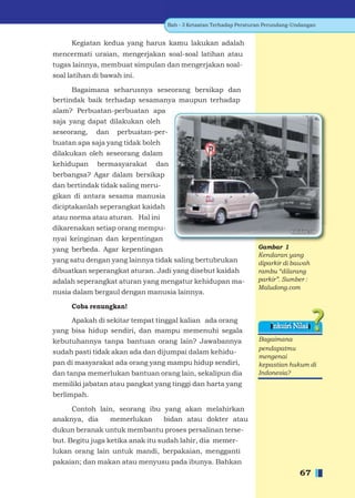 Bab - 3 Ketaatan Terhadap Peraturan Perundang-Undangan


      Kegiatan kedua yang harus kamu lakukan adalah
mencermati uraian, mengerjakan soal-soal latihan atau
tugas lainnya, membuat simpulan dan mengerjakan soal-
soal latihan di bawah ini.

      Bagaimana seharusnya seseorang bersikap dan
bertindak baik terhadap sesamanya maupun terhadap
alam? Perbuatan-perbuatan apa
saja yang dapat dilakukan oleh
seseorang,   dan    perbuatan-per-
buatan apa saja yang tidak boleh
dilakukan oleh seseorang dalam
kehidupan     bermasyarakat    dan
berbangsa? Agar dalam bersikap
dan bertindak tidak saling meru-
gikan di antara sesama manusia
diciptakanlah seperangkat kaidah
atau norma atau aturan. Hal ini
dikarenakan setiap orang mempu-
nyai keinginan dan kepentingan
yang berbeda. Agar kepentingan                                      Gambar 1
                                                                    Kendaran yang
yang satu dengan yang lainnya tidak saling bertubrukan              diparkir di bawah
dibuatkan seperangkat aturan. Jadi yang disebut kaidah              rambu “dilarang
adalah seperangkat aturan yang mengatur kehidupan ma-               parkir”. Sumber :
                                                                    Maludong.com
nusia dalam bergaul dengan manusia lainnya.

      Coba renungkan!

     Apakah di sekitar tempat tinggal kalian ada orang
                                                                        Inkuiri Nilai
yang bisa hidup sendiri, dan mampu memenuhi segala
kebutuhannya tanpa bantuan orang lain? Jawabannya                   Bagaimana
                                                                    pendapatmu
sudah pasti tidak akan ada dan dijumpai dalam kehidu-
                                                                    mengenai
pan di masyarakat ada orang yang mampu hidup sendiri,               kepastian hukum di
dan tanpa memerlukan bantuan orang lain, sekalipun dia              Indonesia?
memiliki jabatan atau pangkat yang tinggi dan harta yang
berlimpah.

     Contoh lain, seorang ibu yang akan melahirkan
anaknya, dia   memerlukan     bidan atau dokter atau
dukun beranak untuk membantu proses persalinan terse-
but. Begitu juga ketika anak itu sudah lahir, dia memer-
lukan orang lain untuk mandi, berpakaian, mengganti
pakaian; dan makan atau menyusu pada ibunya. Bahkan
                                                                                   67
 