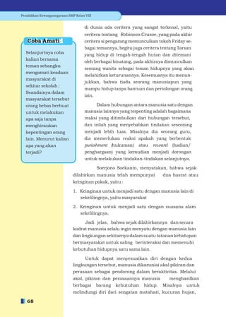 Pendidikan Kewarganegaraan SMP Kelas VIII


                                     di dunia ada ceritera yang sangat terkenal, yaitu
                                     ceritera tentang Robinson Crusoe, yang pada akhir
   Coba Amati                        ceritera si pengarang memunculkan tokoh Friday se-
                                     bagai temannya, begitu juga ceritera tentang Tarsan
  Selanjurtnya coba                  yang hidup di tengah-tengah hutan dan ditemani
  kalian bersama
                                     oleh berbagai binatang, pada akhirnya dimunculkan
  teman sebangku
                                     seorang wanita sebagai teman hidupnya yang akan
  mengamati keadaan
                                     melahirkan keturunannya. Kesemuanya itu menun-
  masyarakat di
                                     jukkan, bahwa tiada seorang manusiapun yang
  sekitar sekolah :
                                     mampu hidup tanpa bantuan dan pertolongan orang
  Seandainya dalam
                                     lain.
  masyarakat tersebut
  orang bebas berbuat                    Dalam hubungan antara manusia satu dengan
  untuk melakukan                    manusia lainnya yang terpenting adalah bagaimana
  apa saja tanpa                     reaksi yang ditimbulkan dari hubungan tersebut,
  menghiraukan                       dan inilah yang menyebabkan tindakan seseorang
  kepentingan orang                  menjadi lebih luas. Misalnya dia seorang guru,
  lain. Menurut kalian               dia memerlukan reaksi apakah yang berbentuk
  apa yang akan                      punishment (hukuman)     atau   reward    (hadian/
  terjadi?                           penghargaan) yang kemudian menjadi dorongan
                                     untuk melakukan tindakan-tindakan selanjutnya.

                                             Soerjono Soekanto, menyatakan, bahwa sejak
                              dilahirkan manusia telah mempunyai           dua hasrat atau
                              keinginan pokok, yaitu :

                              1. Keinginan untuk menjadi satu dengan manusia lain di
                                 sekelilingnya, yaitu masyarakat

                              2. Keinginan untuk menjadi satu dengan suasana alam
                                 sekelilingnya.

                                   Jadi jelas, bahwa sejak dilahirkannya dan secara
                              kodrat manusia selalu ingin menyatu dengan manusia lain
                              dan lingkungan sekitarnya dalam suatu tatanan kehidupan
                              bermasyarakat untuk saling berinteraksi dan memenuhi
                              kebutuhan hidupnya satu sama lain.

                                    Untuk dapat menyesuaikan diri dengan kedua
                              lingkungan tersebut, manusia dikaruniai akal pikiran dan
                              perasaan sebagai pendorong dalam beraktivitas. Melalui
                              akal, pikiran dan perasaannya manusia           menghasilkan
                              berbagai       barang   kebutuhan   hidup.   Misalnya   untuk
                              melindungi diri dari sengatan matahari, kucuran hujan,

   68
 
