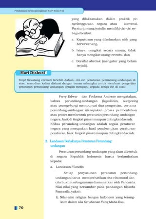 Pendidikan Kewarganegaraan SMP Kelas VIII


                                             yang   dilaksanakan     dalam     praktik   pe-
                                             nyelenggaraan    negara    atau      konvensi.
                                             Peraturan yang tertulis memiliki ciri-ciri se-
                                             bagai berikut:

                                             a. Keputusan yang dikeluarkan oleh yang
                                                berwewenang,

                                             b. Isinya mengikat secara umum, tidak
                                                hanya mengikat orang tertentu, dan

                                             c. Bersifat abstrak (mengatur yang belum
                                                terjadi).

    Mari Diskusi
   Stop! Sekarang cermati terlebih dahulu ciri-ciri peraturan perundang-undangan di
   atas, kemudian kalian diskusi dengan teman sebangku untuk membuat pengertian
   peraturan perundang-undangan dengan mengacu kepada ketiga ciri di atas!


                                  Ferry Edwar dan Fockema Andreae menyatakan,
                             bahwa    perundang-undangan (legislation,        wetgeving
                             atau gezetgebung) mempunyai dua pengertian, pertama
                             perundang-undangan merupakan proses pembentukan
                             atau proses membentuk peraturan perundang-undangan
                             negara, baik di tingkat pusat maupun di tingkat daerah.
                             Kedua perundang-undangan adalah segala peraturan
                             negara yang merupakan hasil pembentukan peraturan-
                             peraturan, baik tingkat pusat maupun di tingkat daerah.

                         2. Landasan Berlakunya Peraturan Perundang-
                            undangan
                                    Peraturan perundang-undangan yang akan dibentuk
                             di negara      Republik    Indonesia   harus      berlandaskan
                             kepada:
                             a. Landasan Filosoﬁs
                                        Setiap   penyusunan      peraturan      perundang-
                                 undangan harus memperhatikan cita-cita moral dan
                                 cita hukum sebagaimana diamanatkan oleh Pancasila.
                                 Nilai-nilai yang bersumber pada pandangan ﬁlosoﬁs
                                 Pancasila, yakni :
                                 1). Nilai-nilai religius bangsa Indonesia yang terang-
                                      kum dalam sila Ketuhanan Yang Maha Esa,
   70
 