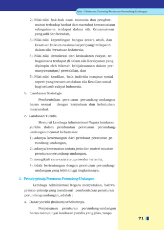 Bab - 3 Ketaatan Terhadap Peraturan Perundang-Undangan


      2). Nilai-nilai hak-hak asasi manusia dan penghor-
         matan terhadap harkat dan martabat kemanusiaan
         sebagaimana terdapat dalam sila Kemanusiaan
         yang adil dan beradab,
      3). Nilai-nilai kepentingan bangsa secara utuh, dan
         kesatuan hukum nasional seperi yang terdapat di
         dalam sila Persatuan Indonesia,
      4). Nilai-nilai demokrasi dan kedaulatan rakyat, se-
         bagaimana terdapat di dalam sila Kerakyatan yang
         dipimpin oleh hikmah kebijaksanaan dalam per-
         musyawaratan/ perwakilan, dan
      5). Nilai-nilai keadilan, baik individu maupun sosial
         seperti yang tercantum dalam sila Keadilan sosial
         bagi seluruh rakyat Indonesia.

   b. Landasan Sosiologis

           Pembentukan peraturan perundang-undangan
      harus sesuai  dengan kenyataan dan kebutuhan
      masyarakat.

   c. Landasan Yuridis

            Menurut Lembaga Administrasi Negara landasan
      yuridis dalam pembuatan peraturan perundang-
      undangan memuat keharusan:
      1). adanya kewenangan dari pembuat peraturan pe-
         rundang-undangan,
      2). adanya kesesuaian antara jenis dan materi muatan
         peraturan perundang-undangan,
      3). mengikuti cara-cara atau prosedur tertentu,
      4). tidak bertentangan dengan peraturan perundang-
         undangan yang lebih tinggi tingkatannya,

3. Prinsip-prinsip Peraturan Perundang-Undangan
        Lembaga Administrasi Negara menyatakan, bahwa
   prinsip-prinsip yang mendasari pembentukan peraturan
   perundang-undangan, adalah :

   a. Dasar yuridis (hukum) sebelumnya.
           Penyusunan peraturan perundang-undangan
      harus mempunyai landasan yuridis yang jelas, tanpa
                                                                                   71
 