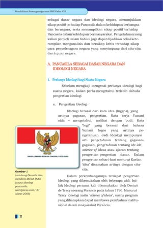 Pendidikan Kewarganegaraan SMP Kelas VIII


                          sebagai dasar negara dan ideologi negara, menunjukkan
                          sikap positif terhadap Pancasila dalam kehidupan berbangsa
                          dan bernegara, serta menampilkan sikap positif terhadap
                          Pancasila dalam kehidupan bermasyarakat. Pengetahuan yang
                          kalian peroleh dalam bab ini juga dapat dijadikan bekal kete-
                          rampilan menganalisis dan bersikap kritis terhadap sikap
                          para penyelenggara negara yang menyimpang dari cita-cita
                          dan tujuan negara.


                          A. PANCASILA SEBAGAI DASAR NEGARA DAN
                             IDEOLOGI NEGARA

                          1. Perlunya Ideologi bagi Suatu Negara
                                     Sebelum mengkaji mengenai perlunya ideologi bagi
                              suatu negara, kalian perlu mengetahui terlebih dahulu
                              pengertian ideologi

                              a. Pengertian Ideologi

                                        Ideologi berasal dari kata idea (Inggris), yang
                                  artinya gagasan, pengertian. Kata kerja Yunani
                                  oida      =   mengetahui,     melihat    dengan     budi.    Kata
                                                     “logi”    yang      berasal    dari     bahasa
                                                     Yunani      logos      yang    artinya      pe-
                                                     ngetahuan. Jadi Ideologi mempunyai
                                                     arti     pengetahuan     tentang       gagasan-
                                                     gagasan, pengetahuan tentang ide-ide,
                                                     science of ideas atau ajaran tentang
                                                     pengertian-pengertian         dasar.     Dalam
                                                     pengertian sehari-hari menurut Kaelan
                                                     „idea‟ disamakan artinya dengan cita-
                                                     cita.
Gambar 1
Lambang Garuda dan                      Dalam perkembangannya terdapat pengertian
Bendera Merah Putih
                                  Ideologi yang dikemukakan oleh beberapa ahli. Isti-
(www.ideologi
pancasila.                        lah Ideologi pertama kali dikemukakan oleh Destutt
wordpress.com/ 21                 de Tracy seorang Perancis pada tahun 1796. Menurut
Maret 2008)
                                  Tracy ideologi yaitu „science of ideas‟, suatu program
                                  yang diharapkan dapat membawa perubahan institu-
                                  sional dalam masyarakat Perancis.


   2
 