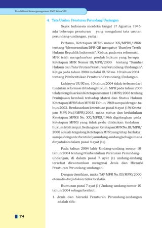Pendidikan Kewarganegaraan SMP Kelas VIII


                         4. Tata Urutan Peraturan Perundang-Undangan
                                    Sejak Indonesia merdeka tangal 17 Agustus 1945
                             ada beberapa peraturan       yang mengalami tata urutan
                             perundang-undangan, yaitu :

                                  Pertama, Ketetapan MPRS nomor XX/MPRS/1966
                             tentang “Memorandum DPR-GR mengatur “Sumber Tertib
                             Hukum Republik Indonesia”. Kedua, pada era reformasi,
                             MPR telah mengeluarkan produk hukum yang berupa
                             Ketetapan MPR Nomor III/MPR/2000          tentang “Sumber
                             Hukum dan Tata Urutan Peraturan Perundang-Undangan”.
                             Ketiga pada tahun 2004 melalui UU RI no. 10 tahun 2004
                             tentang Pembentukan Peraturan Perundang-Undangan.

                                  Lahirnya UU RI no. 10 tahun 2004 tidak terlepas dari
                             tuntutan reformasi di bidang hukum. MPR pada tahun 2003
                             telah mengeluarkan Ketetapan nomor 1/MPR/2003 tentang
                             Peninjauan kembali terhadap Materi dan Status Hukum
                             Ketetapan MPRS dan MPR RI Tahun 1960 sampai dengan ta-
                             hun 2002. Berdasarkan ketentuan pasal 6 ayat (19) Keteta-
                             pan MPR No.I/MPR/2003, maka status dan kedudukan
                             Ketetapan MPRS No. XX/MPRS/1966 digolongkan pada
                             Ketetapan MPRS yang tidak perlu dilakukan tindakan
                             hukum lebih lanjut. Sedangkan Ketetapan MPR No. III/MPR/
                             2000 adalah tergolong Ketetapan MPR yang tetap berlaku
                             sampaidenganterbentuknyaundang-undang(sebagaimana
                             dinyatakan dalam pasal 4 ayat (4) ).

                                  Pada tahun 2004 lahir Undang-undang nomor 10
                             tahun 2004 tentang Pembentukan Peraturan Perundang-
                             undangan, di dalam pasal 7 ayat (1) undang-undang
                             tersebut       dicantumkan mengenai    Jenis   dan Hierarki
                             Peraturan Perundang-undangan.

                                  Dengan demikian, maka TAP MPR No. III/MPR/2000
                             otomatis dinyatakan tidak berlaku.

                                  Rumusan pasal 7 ayat (1) Undang-undang nomor 10
                             tahun 2004 sebagai berikut:

                             1. Jenis dan hierarki Peraturan Perundang-undangan
                                adalah sbb:



   74
 