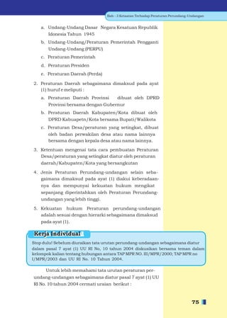 Bab - 3 Ketaatan Terhadap Peraturan Perundang-Undangan


    a. Undang-Undang Dasar Negara Kesatuan Republik
       Idonesia Tahun 1945
    b. Undang-Undang/Peraturan Pemerintah Pengganti
       Undang-Undang (PERPU)
    c. Peraturan Pemerintah
    d. Peraturan Presiden
    e. Peraturan Daerah (Perda)

2. Peraturan Daerah sebagaimana dimaksud pada ayat
   (1) huruf e meliputi :
    a. Peraturan Daerah Provinsi       dibuat oleh DPRD
       Provinsi bersama dengan Gubernur
    b. Peraturan Daerah Kabupaten/Kota dibuat oleh
       DPRD Kabuapetn/Kota bersama Bupati/Walikota
    c. Peraturan Desa/peraturan yang setingkat, dibuat
       oleh badan perwakilan desa atau nama lainnya
       bersama dengan kepala desa atau nama lainnya.

3. Ketentuan mengenai tata cara pembuatan Peraturan
   Desa/peraturan yang setingkat diatur oleh peraturan
    daerah/Kabupaten/Kota yang bersangkutan

4. Jenis Peraturan Perundang-undangan selain seba-
   gaimana dimaksud pada ayat (1) diakui keberadaan-
    nya dan mempunyai kekuatan hukum mengikat
    sepanjang diperintahkan oleh Peraturan Perundang-
    undangan yang lebih tinggi.

5. Kekuatan hukum Peraturan perundang-undangan
   adalah sesuai dengan hierarki sebagaimana dimaksud
    pada ayat (1).

Kerja Individual
Stop dulu! Sebelum diuraikan tata urutan perundang-undangan sebagaimana diatur
dalam pasal 7 ayat (1) UU RI No, 10 tahun 2004 diskusikan bersama teman dalam
kelompok kalian tentang hubungan antara TAP MPR NO. III/MPR/2000; TAP MPR no
I/MPR/2003 dan UU RI No. 10 Tahun 2004.

      Untuk lebih memahami tata urutan peraturan per-
undang-undangan sebagaimana diatur pasal 7 ayat (1) UU
RI No. 10 tahun 2004 cermati uraian berikut :



                                                                                 75
 