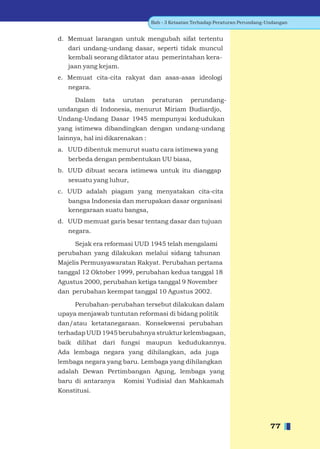 Bab - 3 Ketaatan Terhadap Peraturan Perundang-Undangan


d. Memuat larangan untuk mengubah sifat tertentu
   dari undang-undang dasar, seperti tidak muncul
   kembali seorang diktator atau pemerintahan kera-
   jaan yang kejam.
e. Memuat cita-cita rakyat dan asas-asas ideologi
   negara.

    Dalam tata urutan peraturan perundang-
undangan di Indonesia, menurut Miriam Budiardjo,
Undang-Undang Dasar 1945 mempunyai kedudukan
yang istimewa dibandingkan dengan undang-undang
lainnya, hal ini dikarenakan :
a. UUD dibentuk menurut suatu cara istimewa yang
   berbeda dengan pembentukan UU biasa,
b. UUD dibuat secara istimewa untuk itu dianggap
   sesuatu yang luhur,
c. UUD adalah piagam yang menyatakan cita-cita
   bangsa Indonesia dan merupakan dasar organisasi
   kenegaraan suatu bangsa,
d. UUD memuat garis besar tentang dasar dan tujuan
   negara.

     Sejak era reformasi UUD 1945 telah mengalami
perubahan yang dilakukan melalui sidang tahunan
Majelis Permusyawaratan Rakyat. Perubahan pertama
tanggal 12 Oktober 1999, perubahan kedua tanggal 18
Agustus 2000, perubahan ketiga tanggal 9 November
dan perubahan keempat tanggal 10 Agustus 2002.

     Perubahan-perubahan tersebut dilakukan dalam
upaya menjawab tuntutan reformasi di bidang politik
dan/atau ketatanegaraan. Konsekwensi perubahan
terhadap UUD 1945 berubahnya struktur kelembagaan,
baik dilihat dari fungsi maupun kedudukannya.
Ada lembaga negara yang dihilangkan, ada juga
lembaga negara yang baru. Lembaga yang dihilangkan
adalah Dewan Pertimbangan Agung, lembaga yang
baru di antaranya     Komisi Yudisial dan Mahkamah
Konstitusi.




                                                                                77
 