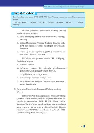 Bab - 3 Ketaatan Terhadap Peraturan Perundang-Undangan




  Kerja Individual
Contoh salah satu pasal UUD 1945, UU dan PP yang mengatur masalah yang sama
adalah :
UUD 1945 Pasal. ... tentang ..., UU No. ... Tahun ... tentang ..., PP No. ...       Tahun ...
tentang : ...


          Adapun prosedur pembuatan undang-undang
     adalah sebagai berikut:
     a. DPR memegang kekuasaan membentuk undang-
         undang.
     b. Setiap Rancangan Undang-Undang dibahas oleh
         DPR dan Presiden untuk mendapat persetujuan
         bersama.
     c. Rancangan Undang-Undang (RUU) dapat berasal
         dari DPR, Presiden, atau DPD.

          DPD dapat mengajukan kepada DPR, RUU yang
     berkaitan dengan:
     a. otonomi daerah,
     b. hubungan       pusat     dan    daerah,     pembentukan,
         pemekaran, dan penggabungan daerah,
     c. pengelolaan sumber daya alam,
     d. sumber daya ekonomi lainnya, dan
     e. yang berkaitan dengan perimbangan keuangan
         pusat dan daerah.

 3. Peraturan Pemerintah Pengganti Undang-undang
     (Perpu)

          Peraturan Pemerintah penganti Undang-Undang
     (PERPU) dibentuk oleh presiden tanpa terlebih dahulu
     mendapat persetujuan DPR. PERPU dibuat dalam
     keadaan “darurat” atau mendesak karena permasalahan
     yang muncul harus segera ditindaklanjuti. Setelah
     diberlakukan PERPU tersebut harus diajukan ke DPR
     untuk mendapatkan persetujuan.




                                                                                       79
 