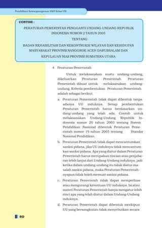 Pendidikan Kewarganegaraan SMP Kelas VIII



   CONTOH :
      PERATURAN PEMERINTAH PENGGANTI UNDANG-UNDANG REPUBLIK
                            INDONESIA NOMOR 2 TAHUN 2005
                                            TENTANG
      BADAN REHABILITASI DAN REKONTRUKSI WILAYAH DAN KEHIDUPAN
           MASYARAKAT PROVINSI NANGGROE ACEH DARUSSALAM DAN
                    KEPULAUAN NIAS PROVINSI SUMATERA UTARA


                             4. Peraturan Pemerintah

                                       Untuk melaksanakan suatu undang-undang,
                                 dikeluarkan  Peraturan  Pemerintah. Peraturan
                                 Pemerintah dibuat untuk       melaksanakan     undang-
                                 undang. Kriteria pembentukan Peraturan Pemerintah
                                 adalah sebagai berikut.
                                 a. Peraturan Pemerintah tidak dapat dibentuk tanpa
                                      adanya UU induknya. Setiap pembentukan
                                      Peraturan Pemerintah harus berdasarkan un-
                                      dang-undang yang telah ada. Contoh untuk
                                      melaksanakan Undang-Undang Republik In-
                                      donesia nomor 20 tahun 2003 tentang Sistem
                                      Pendidikan Nasional dibentuk Peraturan Peme-
                                      rintah nomor 19 tahun 2005 tentang     Standar
                                      Nasional Pendidikan.
                                 b. Peraturan Pemerintah tidak dapat mencantumkan
                                      sanksi pidana, jika UU induknya tidak mencantum-
                                      kan sanksi pidana. Apa yang diatur dalam Peraturan
                                      Pemerintah harus merupakan rincian atau penjaba-
                                      ran lebih lanjut dari Undang-Undang induknya, jadi
                                      ketika dalam undang-undang itu tidak diatur ma-
                                      salah sanksi pidana, maka Peraturan Pemerintah-
                                      nyapun tidak boleh memuat sanksi pidana.
                                 c. Peraturan Pemerintah tidak dapat memperluas
                                      atau mengurangi ketentuan UU induknya. Isi atau
                                      materi Peraturan Pemerintah hanya mengatur lebih
                                      rinci apa yang telah diatur dalam Undang-Undang
                                      induknya.
                                 d. Peraturan Pemerintah dapat dibentuk meskipun
                                      UU yang bersangkutan tidak menyebutkan secara

   80
 