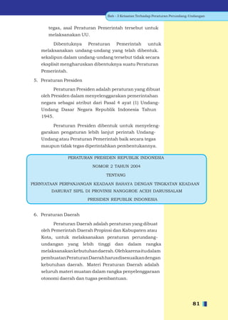 Bab - 3 Ketaatan Terhadap Peraturan Perundang-Undangan


       tegas, asal Peraturan Pemerintah tersebut untuk
       melaksanakan UU.

         Dibentuknya Peraturan Pemerintah untuk
    melaksanakan undang-undang yang telah dibentuk.
    sekalipun dalam undang-undang tersebut tidak secara
    eksplisit mengharuskan dibentuknya suatu Peraturan
    Pemerintah.

 5. Peraturan Presiden

          Peraturan Presiden adalah peraturan yang dibuat
    oleh Presiden dalam menyelenggarakan pemerintahan
    negara sebagai atribut dari Pasal 4 ayat (1) Undang-
    Undang Dasar Negara Republik Indonesia Tahun
    1945.

         Peraturan Presiden dibentuk untuk menyeleng-
    garakan pengaturan lebih lanjut perintah Undang-
    Undang atau Peraturan Pemerintah baik secara tegas
    maupun tidak tegas diperintahkan pembentukannya.

                  PERATURAN PRESIDEN REPUBLIK INDONESIA

                             NOMOR 2 TAHUN 2004

                                    TENTANG

PERNYATAAN PERPANJANGAN KEADAAN BAHAYA DENGAN TINGKATAN KEADAAN
        DARURAT SIPIL DI PROVINSI NANGGROE ACEH DARUSSALAM

                           PRESIDEN REPUBLIK INDONESIA


 6. Peraturan Daerah

          Peraturan Daerah adalah peraturan yang dibuat
    oleh Pemerintah Daerah Propinsi dan Kabupaten atau
    Kota, untuk melaksanakan peraturan perundang-
    undangan      yang   lebih   tinggi   dan   dalam     rangka
    melaksanakan kebutuhan daerah. Oleh karena itu dalam
    pembuatan Peraturan Daerah harus disesuaikan dengan
    kebutuhan daerah. Materi Peraturan Daerah adalah
    seluruh materi muatan dalam rangka penyelenggaraan
    otonomi daerah dan tugas pembantuan.




                                                                                    81
 