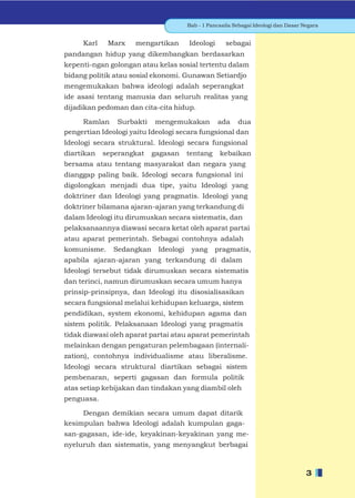 Bab - 1 Pancasila Sebagai Ideologi dan Dasar Negara


     Karl    Marx    mengartikan       Ideologi      sebagai
pandangan hidup yang dikembangkan berdasarkan
kepenti-ngan golongan atau kelas sosial tertentu dalam
bidang politik atau sosial ekonomi. Gunawan Setiardjo
mengemukakan bahwa ideologi adalah seperangkat
ide asasi tentang manusia dan seluruh realitas yang
dijadikan pedoman dan cita-cita hidup.

     Ramlan Surbakti mengemukakan ada dua
pengertian Ideologi yaitu Ideologi secara fungsional dan
Ideologi secara struktural. Ideologi secara fungsional
diartikan   seperangkat   gagasan      tentang     kebaikan
bersama atau tentang masyarakat dan negara yang
dianggap paling baik. Ideologi secara fungsional ini
digolongkan menjadi dua tipe, yaitu Ideologi yang
doktriner dan Ideologi yang pragmatis. Ideologi yang
doktriner bilamana ajaran-ajaran yang terkandung di
dalam Ideologi itu dirumuskan secara sistematis, dan
pelaksanaannya diawasi secara ketat oleh aparat partai
atau aparat pemerintah. Sebagai contohnya adalah
komunisme.    Sedangkan     Ideologi    yang     pragmatis,
apabila ajaran-ajaran yang terkandung di dalam
Ideologi tersebut tidak dirumuskan secara sistematis
dan terinci, namun dirumuskan secara umum hanya
prinsip-prinsipnya, dan Ideologi itu disosialisasikan
secara fungsional melalui kehidupan keluarga, sistem
pendidikan, system ekonomi, kehidupan agama dan
sistem politik. Pelaksanaan Ideologi yang pragmatis
tidak diawasi oleh aparat partai atau aparat pemerintah
melainkan dengan pengaturan pelembagaan (internali-
zation), contohnya individualisme atau liberalisme.
Ideologi secara struktural diartikan sebagai sistem
pembenaran, seperti gagasan dan formula politik
atas setiap kebijakan dan tindakan yang diambil oleh
penguasa.

     Dengan demikian secara umum dapat ditarik
kesimpulan bahwa Ideologi adalah kumpulan gaga-
san-gagasan, ide-ide, keyakinan-keyakinan yang me-
nyeluruh dan sistematis, yang menyangkut berbagai



                                                                                     3
 