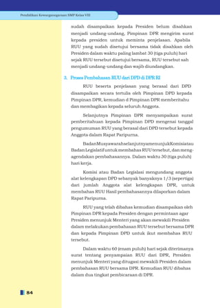 Pendidikan Kewarganegaraan SMP Kelas VIII


                             sudah disampaikan kepada Presiden belum disahkan
                             menjadi undang-undang, Pimpinan DPR mengirim surat
                             kepada presiden untuk meminta penjelasan. Apabila
                             RUU yang sudah disetujui bersama tidak disahkan oleh
                             Presiden dalam waktu paling lambat 30 (tiga puluh) hari
                             sejak RUU tersebut disetujui bersama, RUU tersebut sah
                             menjadi undang-undang dan wajib diundangkan.

                         3. Proses Pembahasan RUU dari DPD di DPR RI
                                    RUU beserta penjelasan yang berasal dari DPD
                             disampaikan secara tertulis oleh Pimpinan DPD kepada
                             Pimpinan DPR, kemudian d Pimpinan DPR memberitahu
                             dan membagikan kepada seluruh Anggota.

                                 Selanjutnya Pimpinan DPR menyampaikan surat
                             pemberitahuan kepada Pimpinan DPD mengenai tanggal
                             pengumuman RUU yang berasal dari DPD tersebut kepada
                             Anggota dalam Rapat Paripurna.

                                 BadanMusyawarahselanjutnyamenunjukKomisiatau
                             Badan Legislatif untuk membahas RUU tersebut, dan meng-
                             agendakan pembahasannya. Dalam waktu 30 (tiga puluh)
                             hari kerja.

                                   Komisi atau Badan Legislasi mengundang anggota
                             alat kelengkapan DPD sebanyak banyaknya 1/3 (sepertiga)
                             dari jumlah Anggota alat kelengkapan DPR, untuk
                             membahas RUU Hasil pembahasannya dilaporkan dalam
                             Rapat Paripurna.

                                  RUU yang telah dibahas kemudian disampaikan oleh
                             Pimpinan DPR kepada Presiden dengan permintaan agar
                             Presiden menunjuk Menteri yang akan mewakili Presiden
                             dalam melakukan pembahasan RUU tersebut bersama DPR
                             dan kepada Pimpinan DPD untuk ikut membahas RUU
                             tersebut.

                                  Dalam waktu 60 (enam puluh) hari sejak diterimanya
                             surat tentang penyampaian RUU dari DPR, Presiden
                             menunjuk Menteri yang ditugasi mewakili Presiden dalam
                             pembahasan RUU bersama DPR. Kemudian RUU dibahas
                             dalam dua tingkat pembicaraan di DPR.



   84
 