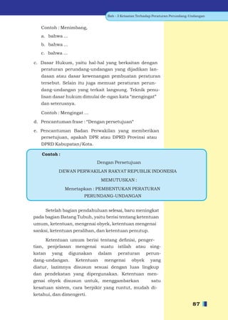 Bab - 3 Ketaatan Terhadap Peraturan Perundang-Undangan


   Contoh : Menimbang,
   a. bahwa ...
   b. bahwa ...
   c. bahwa ...

c. Dasar Hukum, yaitu hal-hal yang berkaitan dengan
   peraturan perundang-undangan yang dijadikan lan-
   dasan atau dasar kewenangan pembuatan peraturan
   tersebut. Selain itu juga memuat peraturan perun-
   dang-undangan yang terkait langsung. Teknik penu-
   lisan dasar hukum dimulai de-ngan kata “mengingat”
   dan seterusnya.

   Contoh : Mengingat ...

d. Pencantuman frase : “Dengan persetujuan“

e. Pencantuman Badan Perwakilan yang memberikan
   persetujuan, apakah DPR atau DPRD Provinsi atau
   DPRD Kabupatan/Kota.

   Contoh :
                              Dengan Persetujuan
           DEWAN PERWAKILAN RAKYAT REPUBLIK INDONESIA
                                 MEMUTUSKAN :
               Menetapkan : PEMBENTUKAN PERATURAN
                       PERUNDANG-UNDANGAN


     Setelah bagian pendahuluan selesai, baru meningkat
pada bagian Batang Tubuh, yaitu berisi tentang ketentuan
umum, ketentuan, mengenai obyek, ketentuan mengenai
sanksi, ketentuan peralihan, dan ketentuan penutup.

      Ketentuan umum berisi tentang deﬁnisi, penger-
tian, penjelasan mengenai suatu istilah atau sing-
katan   yang      digunakan     dalam   peraturan       perun-
dang-undangan.      Ketentuan     mengenai      obyek     yang
diatur, lazimnya disusun sesuai dengan luas lingkup
dan pendekatan yang dipergunakan. Ketentuan men-
genai obyek disusun untuk, menggambarkan                   satu
kesatuan sistem, cara berpikir yang runtut, mudah di-
ketahui, dan dimengerti.

                                                                                  87
 