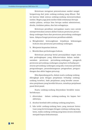 Pendidikan Kewarganegaraan SMP Kelas VIII


                                    Ketentuan mengenai pencantuman sanksi sangat
                             bergantung dari jenis undang-undang yang dibuat. Hal
                             ini karena tidak semua undang-undang mencantumkan
                             sanksi. Begitu juga jenis sanksi tidak selamanya berupa
                             sanksi pidana, artinya bisa berupa sanksi administrasi,
                             denda, tindakan paksa, dan lain sebagainya.

                                 Ketentuan peralihan merupakan suatu cara untuk
                             mempertemukan antara akibat hukum peraturan perun-
                             dang-undangan baru dan peraturan perundang-undangan
                             lama. Adapun fungsi peraturan peralihan adalah:

                             a. Menghindari kemungkinan terjadinya kekosongan
                                hukum atau peraturan perundang-undangan.

                             b. Menjamin kepastian hokum.

                             c. Memberikan perlindungan hokum.

                                  Ketentuan penutup berisi penunjukkan organ atau
                             alat perlengkapan yang diikutsertakan dalam melak-
                             sanakan        peraturan   perundang-undangan;    pengaruh
                             peraturan perundang-undangan yang baru terhadap per-
                             aturan perundang-undangan yang ada; rumusan perintah
                             pengundangan; penandatanganan pengesahan; pengun-
                             dangan dan akhir bagian penutup.

                                   Bila dipandang perlu, dalam suatu undang-undang
                             dilengkapi pula dengan penjelasan terhadap undang-
                             undang tersebut, baik penjelasan yang bersifat umum
                             atau penjelasan yang bersifat khusus, misalnya penjelasan
                             pasal demi pasal.

                                  Suatu undang-undang dinyatakan berakhir masa
                             berlakunya:

                             1. ditentukan       dalam undang-undang itu kapan ber-
                                akhirnya,

                             2. dicabut kembali oleh undang-undang yang baru,

                             3. bila terbit undang-undang baru yang memuat keten-
                                tuan yang bertentangan dengan undang-undang yang
                                 lama, maka undang-undang yang lama secara otomatis
                                 menjadi hapus kekuatannya.



   88
 