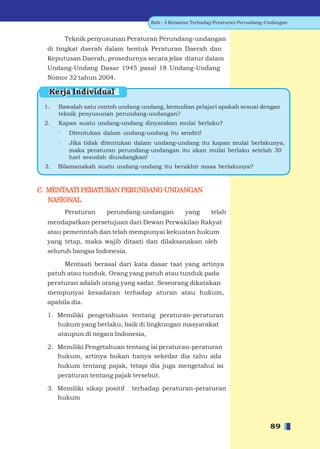 Bab - 3 Ketaatan Terhadap Peraturan Perundang-Undangan


          Teknik penyusunan Peraturan Perundang-undangan
  di tingkat daerah dalam bentuk Peraturan Daerah dan
  Keputusan Daerah, prosedurnya secara jelas diatur dalam
  Undang-Undang Dasar 1945 pasal 18 Undang-Undang
  Nomor 32 tahun 2004.

  Kerja Individual
 1.   Bawalah satu contoh undang-undang, kemudian pelajari apakah sesuai dengan
      teknik penyusunan perundang-undangan?
 2.   Kapan suatu undang-undang dinyatakan mulai berlaku?
      ·    Ditentukan dalam undang-undang itu sendiri!
      ·    Jika tidak ditentukan dalam undang-undang itu kapan mulai berlakunya,
           maka peraturan perundang-undangan itu akan mulai berlaku setelah 30
           hari sesudah diundangkan!
 3.   Bilamanakah suatu undang-undang itu berakhir masa berlakunya?



C. MENTAATI PERATURAN PERUNDANG-UNDANGAN
   NASIONAL
          Peraturan    perundang-undangan         yang      telah
  mendapatkan persetujuan dari Dewan Perwakilan Rakyat
  atau pemerintah dan telah mempunyai kekuatan hukum
  yang tetap, maka wajib ditaati dan dilaksanakan oleh
  seluruh bangsa Indonesia.

       Mentaati berasal dari kata dasar taat yang artinya
  patuh atau tunduk. Orang yang patuh atau tunduk pada
  peraturan adalah orang yang sadar. Seseorang dikatakan
  mempunyai kesadaran terhadap aturan atau hukum,
  apabila dia.

  1. Memiliki pengetahuan tentang peraturan-peraturan
     hukum yang berlaku, baik di lingkungan masyarakat
      ataupun di negara Indonesia,

  2. Memiliki Pengetahuan tentang isi peraturan-peraturan
     hukum, artinya bukan hanya sekedar dia tahu ada
      hukum tentang pajak, tetapi dia juga mengetahui isi
      peraturan tentang pajak tersebut.

  3. Memiliki sikap positif    terhadap peraturan-peraturan
     hukum



                                                                                    89
 