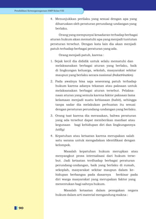 Pendidikan Kewarganegaraan SMP Kelas VIII


                             4. Menunjukkan perilaku yang sesuai dengan apa yang
                                 diharuskan oleh peraturan perundang-undangan yang
                                 berlaku.

                                  Orang yang mempunyai kesadaran terhadap berbagai
                             aturan hukum akan mematuhi apa yang menjadi tuntutan
                             peraturan tersebut. Dengan kata lain dia akan menjadi
                             patuh terhadap berbagai peraturan yang ada.

                                    Orang menjadi patuh, karena :

                             1. Sejak kecil dia dididik untuk selalu mematuhi dan
                                melaksanakan berbagai aturan yang berlaku, baik
                                 di lingkungan keluarga, sekolah, masyarakat sekitar
                                 maupun yang berlaku secara nasional (Indoctrination).

                             2. Pada awalnya bisa saja seseorang patuh terhadap
                                hukum karena adanya tekanan atau paksaan untuk
                                 melaksanakan berbagai aturan tersebut. Pelaksa-
                                 naan aturan yang semula karena faktor paksaan lama
                                 kelamaan menjadi suatu kebiasaan (habit), sehingga
                                 tanpa sadar dia melakukan perbuatan itu sesuai
                                 dengan peraturan perundang-undangan yang berlaku.

                             3. Orang taat karena dia merasakan, bahwa peraturan
                                yang ada tersebut dapat memberikan manfaat atau
                                 kegunaan    bagi kehidupan diri dan lingkungannya
                                 (utiliy)

                             4. Kepatuhan atau ketaatan karena merupakan salah
                                satu sarana untuk mengadakan identiﬁkasi dengan
                                 kelompok.

                                     Masalah kepatuhan hukum merupkan atau
                                 menyangkut pross internalisasi dari hukum terse-
                                 but. Jadi ketaatan terdhadap berbagai peraturan
                                 perundang-undangan, baik yang berlaku di rumah,
                                 sekoplah, masyarakat sekitar maupun dalam ke-
                                 hidupan berbangsa pada dasarnya          berkisar pada
                                 diri warga masyarakat yang merupakan faktor yang
                                 menentukan bagi sahnya hukum.

                                     Masalah ketaatan dalam penegakan negara
                                 hukum dalam arti material mengandung makna :



   90
 