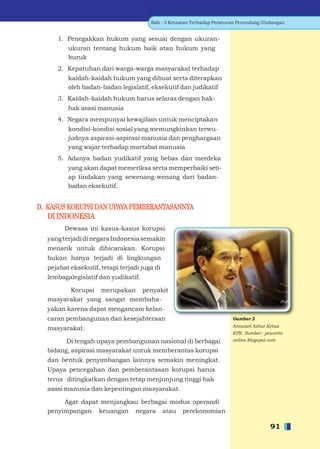 Bab - 3 Ketaatan Terhadap Peraturan Perundang-Undangan


     1. Penegakkan hukum yang sesuai dengan ukuran-
         ukuran tentang hukum baik atau hukum yang
         buruk
     2. Kepatuhan dari warga-warga masyarakat terhadap
         kaidah-kaidah hukum yang dibuat serta diterapkan
         oleh badan-badan legislatif, eksekutif dan judikatif
     3. Kaidah-kaidah hukum harus selaras dengan hak-
         hak asasi manusia
     4. Negara mempunyai kewajiban untuk menciptakan
         kondisi-kondisi sosial yang memungkinkan terwu-
         judnya aspirasi-aspirasi manusia dan penghargaan
         yang wajar terhadap martabat manusia
     5. Adanya badan yudikatif yang bebas dan merdeka
         yang akan dapat memeriksa serta memperbaiki seti-
         ap tindakan yang sewenang-wenang dari badan-
         badan eksekutif.


D. KASUS KORUPSI DAN UPAYA PEMBERANTASANNYA
   DI INDONESIA
        Dewasa ini kasus-kasus korupsi
  yang terjadi di negara Indonesia semakin
  menarik untuk dibicarakan. Korupsi
  bukan hanya terjadi di lingkungan
  pejabat eksekutif, tetapi terjadi juga di
  lembagalegislatif dan yudikatif.

        Korupsi merupakan penyakit
  masyarakat yang sangat membaha-
  yakan karena dapat mengancam kelan-
  caran pembangunan dan kesejahteraan                                   Gambar 2
                                                                        Antasari Azhar Ketua
  masyarakat.
                                                                        KPK. Sumber : pewarta
        Di tengah upaya pembangunan nasional di berbagai                online.blogspot.com

  bidang, aspirasi masyarakat untuk memberantas korupsi
  dan bentuk penyimbangan lainnya semakin meningkat.
  Upaya pencegahan dan pemberantasan korupsi harus
  terus ditingkatkan dengan tetap menjunjung tinggi hak
  asasi manusia dan kepentingan masyarakat.

       Agar dapat menjangkau berbagai modus operandi
  penyimpangan keuangan negara atau perekonomian

                                                                                       91
 