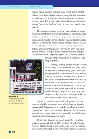Pendidikan Kewarganegaraan SMP Kelas VIII


                              negara yang semakin canggih dan rumit, maka tindak
                              pidana yang diatur dalam undang-undang ini dirumuskan
                              sedemikian rupa sehingga meliputi perbuatan-perbuatan
                              memperkaya diri sendiri atau orang lain atau korporasi
                              secara “melawan hukum” dari pengertian formil dam
                              materil.

                                  Dengan perumusan tersebut, pengertian melawan
                              hukum dalam tindak pidana korupsi dapat pula mencakup
                              perbuatan-perbuatan tercela yang menutut perasaan
                              keadilan masyarakat harus dituntut pidana. Tindak pidana
                              korupsi dirumuskan secara tegas sebagai tindak pidana
                              formil. Dengan rumusan secara formil yang dianut
                              dalam undang-undang nomor 20 tahun 2001 tentang
                              Tindak Pidana Korupsi, maka meskipun hasil korupsi
                              telah dikembalikan kepada Negara, pelaku tindak pidana
                                            korupsi tetap diajukan ke pengadilan dan
                                            tetap di pidana.

                                                Undang-undang Tindak Pidana Korupsi
                                            menerapkan pembuktian terbalik yang bersi-
                                            fat terbatas atau berimbang, yakni terdakwa
                                            mempunyai hak untuk membuktikan bahwa
                                            ia tidak melakukan tindak pidana korupsi
                                            dan wajib memberikan keterangan tentang
                                            seluruh harta bendanya dan harta benda is-
                                            tri atau suami, anak, dan harta benda setiap
                                            orang atau korporasi yang diduga mempu-
                                            nyai hubungan dengan perkara yang ber-
                                            sangkutan, dan penuntut umum tetap berke-
                                            wajiban membuktikan dakwaannya.
Slogan hidup tanpa
korupsi. Sumber:                   Selain itu undang-undang tindak pidana korupsi
www.papuapos.com
                              juga memberi kesempatan yang seluas-luasnya kepada
                              masyarakat berperan serta untuk membantu upaya
                              pencegahan dam pemberantasan korupsi, dan terhadap
                              anggota masyarakat yang berperan serta tersebut diberikan
                              perlindungan hukum penghargaan.

                                  Pengertian korupsi menurut pasal 2 (1) Undang-
                              Undang nomor 20 tahun 2001 tentang Tindak Pidana
                              Korupsi adalah:Setiap orang yang secara melawan hukum
                              melakukan perbuatan memperkaya diri sendiri atau orang
   92
 