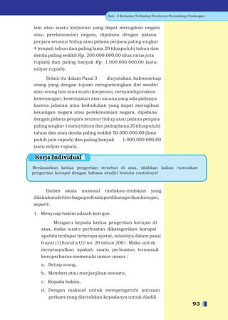 Bab - 3 Ketaatan Terhadap Peraturan Perundang-Undangan


lain atau suatu korporasi yang dapat merugikan negara
atau perekonomian negara, dipidana dengan pidana
penjara seumur hidup atau pidana penjara paling singkat
4 (empat) tahun dan paling lama 20 (duapuluh) tahun dan
denda paling sedikit Rp. 200.000.000,00 (dua ratus juta
rupiah) dan paling banyak Rp. 1.000.000.000,00 (satu
milyar rupiah).

     Selain itu dalam Pasal 3 dinyatakan, bahwa setiap
orang yang dengan tujuan menguntungkan diri sendiri
atau orang lain atau suatu korporasi, menyalahgunakan
kewenangan, kesempatan atau sarana yang ada padanya
karena jabatan atau kedudukan yang dapat merugikan
keuangan negara atau perekonomian negara, dipidana
dengan pidana penjara seumur hidup atau pidana penjara
paling singkat 1 (satu) tahun dan paling lama 20 (duapuluh)
tahun dan atau denda paling sedikit 50.000.000,00 (lima
puluh juta rupiah) dan paling banyak      1.000.000.000,00
(satu milyar rupiah).

 Kerja Individual
Berdasarkan kedua pengertian tersebut di atas, silahkan kalian rumuskan
pengertian korupsi dengan bahasa sendiri beserta contohnya!



     Dalam skala nasional tindakan-tindakan yang
dilakukanolehberbagaiprofesidapatdikatagorikankorupsi,
seperti:

1. Menyuap hakim adalah korupsi.

         Mengacu kepada kedua pengertian korupsi di
   atas, maka suatu perbuatan dikatagorikan korupsi
   apabila terdapat beberapa syarat, misalnya dalam pasal
   6 ayat (1) huruf a UU no. 20 tahun 2001. Maka untuk
   menyimpulkan apakah suatu perbuatan termasuk
   korupsi harus memenuhi unsur-unsur :
   a. Setiap orang,
   b. Memberi atau menjanjikan sesuatu,
   c. Kepada hakim,
   d. Dengan maksud untuk mempengaruhi putusan
       perkara yang diserahkan kepadanya untuk diadili.
                                                                                 93
 