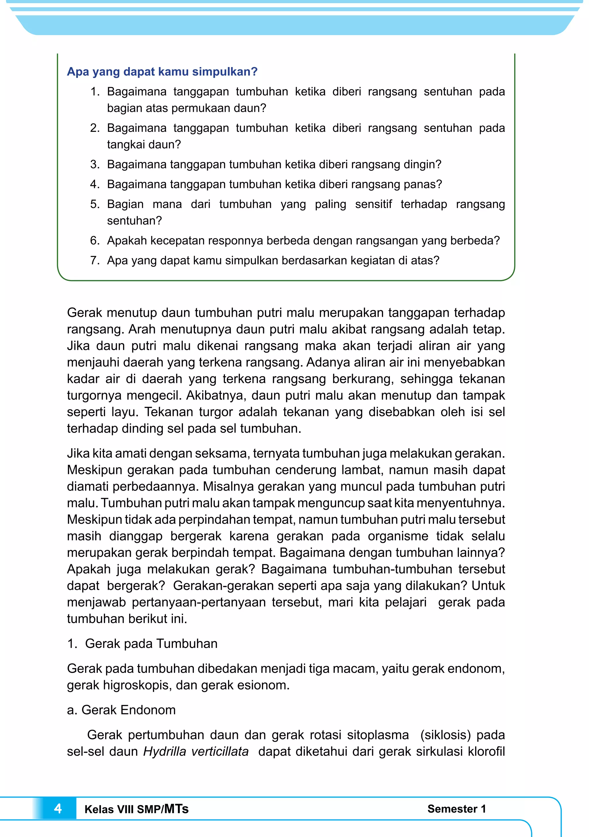 Kelas VIII SMP/MTs Semester 14
Apa yang dapat kamu simpulkan?
	 1.	Bagaimana tanggapan tumbuhan ketika diberi rangsang sentuhan pada
bagian atas permukaan daun?
	 2.	Bagaimana tanggapan tumbuhan ketika diberi rangsang sentuhan pada
tangkai daun?
	 3.	 Bagaimana tanggapan tumbuhan ketika diberi rangsang dingin?
	 4.	 Bagaimana tanggapan tumbuhan ketika diberi rangsang panas?
	 5.	Bagian mana dari tumbuhan yang paling sensitif terhadap rangsang
sentuhan?
	 6.	 Apakah kecepatan responnya berbeda dengan rangsangan yang berbeda?
	 7.	 Apa yang dapat kamu simpulkan berdasarkan kegiatan di atas?
Gerak menutup daun tumbuhan putri malu merupakan tanggapan terhadap
rangsang. Arah menutupnya daun putri malu akibat rangsang adalah tetap.
Jika daun putri malu dikenai rangsang maka akan terjadi aliran air yang
menjauhi daerah yang terkena rangsang. Adanya aliran air ini menyebabkan
kadar air di daerah yang terkena rangsang berkurang, sehingga tekanan
turgornya mengecil. Akibatnya, daun putri malu akan menutup dan tampak
seperti layu. Tekanan turgor adalah tekanan yang disebabkan oleh isi sel
terhadap dinding sel pada sel tumbuhan.
Jika kita amati dengan seksama, ternyata tumbuhan juga melakukan gerakan.
Meskipun gerakan pada tumbuhan cenderung lambat, namun masih dapat
diamati perbedaannya. Misalnya gerakan yang muncul pada tumbuhan putri
malu. Tumbuhan putri malu akan tampak menguncup saat kita menyentuhnya.
Meskipun tidak ada perpindahan tempat, namun tumbuhan putri malu tersebut
masih dianggap bergerak karena gerakan pada organisme tidak selalu
merupakan gerak berpindah tempat. Bagaimana dengan tumbuhan lainnya?
Apakah juga melakukan gerak? Bagaimana tumbuhan-tumbuhan tersebut
dapat bergerak? Gerakan-gerakan seperti apa saja yang dilakukan? Untuk
menjawab pertanyaan-pertanyaan tersebut, mari kita pelajari gerak pada
tumbuhan berikut ini.
1. Gerak pada Tumbuhan
Gerak pada tumbuhan dibedakan menjadi tiga macam, yaitu gerak endonom,
gerak higroskopis, dan gerak esionom.
a. Gerak Endonom
	 Gerak pertumbuhan daun dan gerak rotasi sitoplasma (siklosis) pada
sel-sel daun Hydrilla verticillata dapat diketahui dari gerak sirkulasi klorofil
 