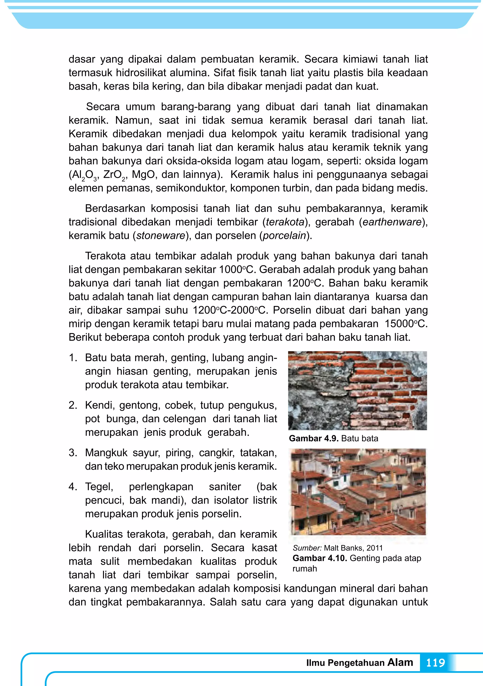 Ilmu Pengetahuan Alam 119
dasar yang dipakai dalam pembuatan keramik. Secara kimiawi tanah liat
termasuk hidrosilikat alumina. Sifat fisik tanah liat yaitu plastis bila keadaan
basah, keras bila kering, dan bila dibakar menjadi padat dan kuat.
Secara umum barang-barang yang dibuat dari tanah liat dinamakan
keramik. Namun, saat ini tidak semua keramik berasal dari tanah liat.
Keramik dibedakan menjadi dua kelompok yaitu keramik tradisional yang
bahan bakunya dari tanah liat dan keramik halus atau keramik teknik yang
bahan bakunya dari oksida-oksida logam atau logam, seperti: oksida logam
(Al2
O3
, ZrO2
, MgO, dan lainnya). Keramik halus ini penggunaanya sebagai
elemen pemanas, semikonduktor, komponen turbin, dan pada bidang medis.
	 Berdasarkan komposisi tanah liat dan suhu pembakarannya, keramik
tradisional dibedakan menjadi tembikar (terakota), gerabah (earthenware),
keramik batu (stoneware), dan porselen (porcelain).
	 Terakota atau tembikar adalah produk yang bahan bakunya dari tanah
liat dengan pembakaran sekitar 1000o
C. Gerabah adalah produk yang bahan
bakunya dari tanah liat dengan pembakaran 1200o
C. Bahan baku keramik
batu adalah tanah liat dengan campuran bahan lain diantaranya kuarsa dan
air, dibakar sampai suhu 1200o
C-2000o
C. Porselin dibuat dari bahan yang
mirip dengan keramik tetapi baru mulai matang pada pembakaran 15000o
C.
Berikut beberapa contoh produk yang terbuat dari bahan baku tanah liat.
1. 	Batu bata merah, genting, lubang angin-
angin hiasan genting, merupakan jenis
produk terakota atau tembikar.
2. 	Kendi, gentong, cobek, tutup pengukus,
pot bunga, dan celengan dari tanah liat
merupakan jenis produk gerabah.
3. 	Mangkuk sayur, piring, cangkir, tatakan,
dan teko merupakan produk jenis keramik.
4. 	Tegel, perlengkapan saniter (bak
pencuci, bak mandi), dan isolator listrik
merupakan produk jenis porselin.
	 Kualitas terakota, gerabah, dan keramik
lebih rendah dari porselin. Secara kasat
mata sulit membedakan kualitas produk
tanah liat dari tembikar sampai porselin,
karena yang membedakan adalah komposisi kandungan mineral dari bahan
dan tingkat pembakarannya. Salah satu cara yang dapat digunakan untuk
Sumber: Malt Banks, 2011
Gambar 4.10. Genting pada atap
rumah
Gambar 4.9. Batu bata
 