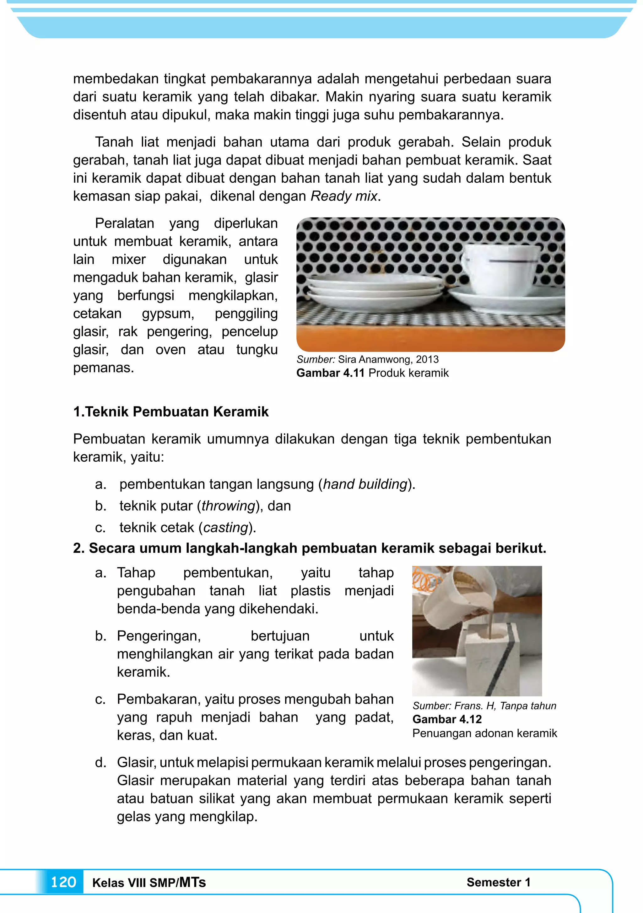 Kelas VIII SMP/MTs Semester 1120
membedakan tingkat pembakarannya adalah mengetahui perbedaan suara
dari suatu keramik yang telah dibakar. Makin nyaring suara suatu keramik
disentuh atau dipukul, maka makin tinggi juga suhu pembakarannya.
	 Tanah liat menjadi bahan utama dari produk gerabah. Selain produk
gerabah, tanah liat juga dapat dibuat menjadi bahan pembuat keramik. Saat
ini keramik dapat dibuat dengan bahan tanah liat yang sudah dalam bentuk
kemasan siap pakai, dikenal dengan Ready mix.
	 Peralatan yang diperlukan
untuk membuat keramik, antara
lain mixer digunakan untuk
mengaduk bahan keramik, glasir
yang berfungsi mengkilapkan,
cetakan gypsum, penggiling
glasir, rak pengering, pencelup
glasir, dan oven atau tungku
pemanas.
1.Teknik Pembuatan Keramik
Pembuatan keramik umumnya dilakukan dengan tiga teknik pembentukan
keramik, yaitu:
a.	 pembentukan tangan langsung (hand building).
b.	 teknik putar (throwing), dan
c.	 teknik cetak (casting).
2. Secara umum langkah-langkah pembuatan keramik sebagai berikut.
a.	Tahap pembentukan, yaitu tahap
pengubahan tanah liat plastis menjadi
benda-benda yang dikehendaki.
b.	Pengeringan, bertujuan untuk
menghilangkan air yang terikat pada badan
keramik.
c.	 Pembakaran, yaitu proses mengubah bahan
yang rapuh menjadi bahan yang padat,
keras, dan kuat.
d.	 Glasir, untuk melapisi permukaan keramik melalui proses pengeringan.
Glasir merupakan material yang terdiri atas beberapa bahan tanah
atau batuan silikat yang akan membuat permukaan keramik seperti
gelas yang mengkilap.
Sumber: Sira Anamwong, 2013
Gambar 4.11 Produk keramik
Sumber: Frans. H, Tanpa tahun
Gambar 4.12
Penuangan adonan keramik
 
