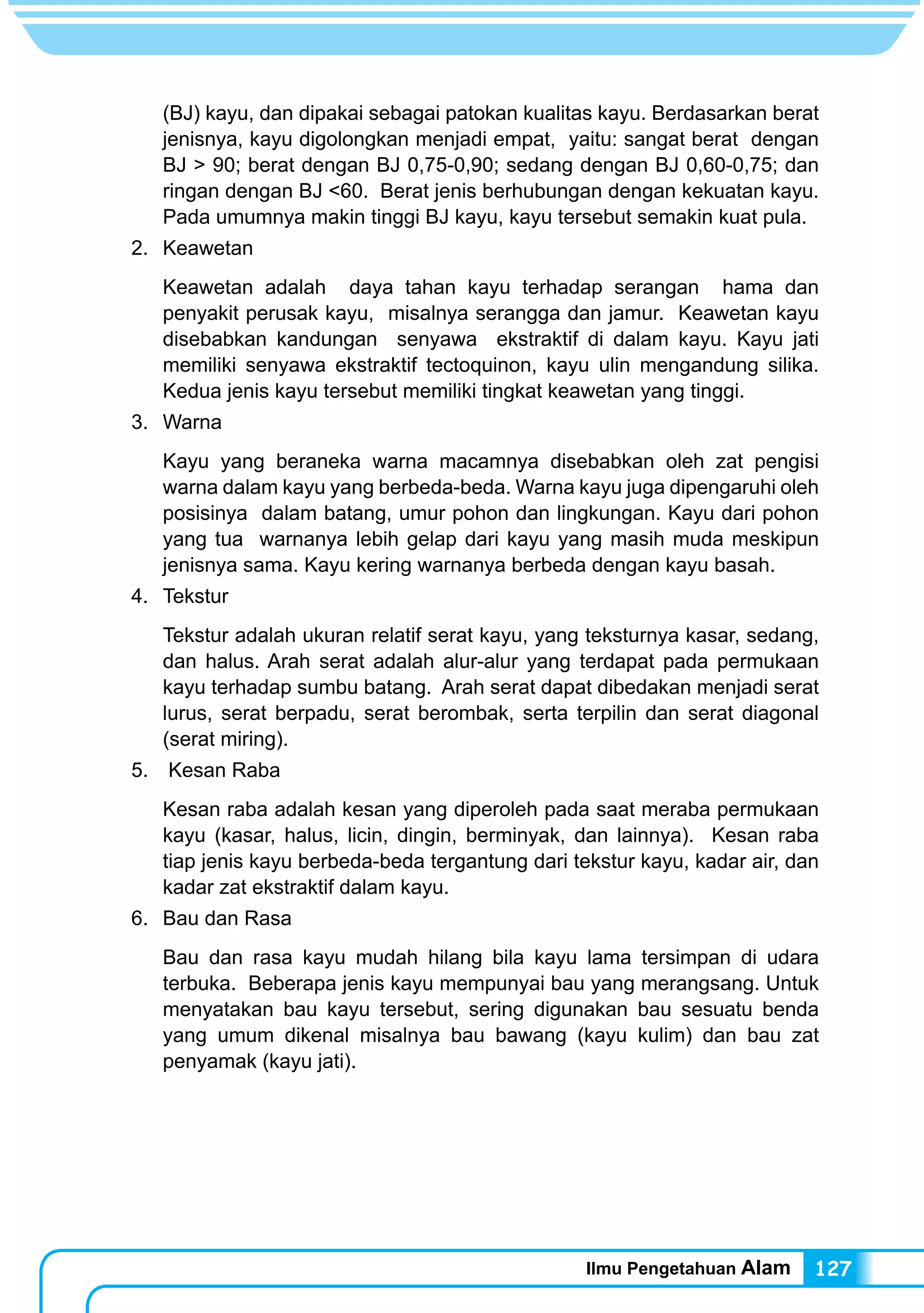 Ilmu Pengetahuan Alam 127
(BJ) kayu, dan dipakai sebagai patokan kualitas kayu. Berdasarkan berat
jenisnya, kayu digolongkan menjadi empat, yaitu: sangat berat dengan
BJ > 90; berat dengan BJ 0,75-0,90; sedang dengan BJ 0,60-0,75; dan
ringan dengan BJ <60. Berat jenis berhubungan dengan kekuatan kayu.
Pada umumnya makin tinggi BJ kayu, kayu tersebut semakin kuat pula.
2.	Keawetan
Keawetan adalah daya tahan kayu terhadap serangan hama dan
penyakit perusak kayu, misalnya serangga dan jamur. Keawetan kayu
disebabkan kandungan senyawa ekstraktif di dalam kayu. Kayu jati
memiliki senyawa ekstraktif tectoquinon, kayu ulin mengandung silika.
Kedua jenis kayu tersebut memiliki tingkat keawetan yang tinggi.
3.	Warna
Kayu yang beraneka warna macamnya disebabkan oleh zat pengisi
warna dalam kayu yang berbeda-beda. Warna kayu juga dipengaruhi oleh
posisinya dalam batang, umur pohon dan lingkungan. Kayu dari pohon
yang tua warnanya lebih gelap dari kayu yang masih muda meskipun
jenisnya sama. Kayu kering warnanya berbeda dengan kayu basah.
4.	Tekstur
Tekstur adalah ukuran relatif serat kayu, yang teksturnya kasar, sedang,
dan halus. Arah serat adalah alur-alur yang terdapat pada permukaan
kayu terhadap sumbu batang. Arah serat dapat dibedakan menjadi serat
lurus, serat berpadu, serat berombak, serta terpilin dan serat diagonal
(serat miring).
5.	 Kesan Raba
Kesan raba adalah kesan yang diperoleh pada saat meraba permukaan
kayu (kasar, halus, licin, dingin, berminyak, dan lainnya). Kesan raba
tiap jenis kayu berbeda-beda tergantung dari tekstur kayu, kadar air, dan
kadar zat ekstraktif dalam kayu.
6. 	 Bau dan Rasa
Bau dan rasa kayu mudah hilang bila kayu lama tersimpan di udara
terbuka. Beberapa jenis kayu mempunyai bau yang merangsang. Untuk
menyatakan bau kayu tersebut, sering digunakan bau sesuatu benda
yang umum dikenal misalnya bau bawang (kayu kulim) dan bau zat
penyamak (kayu jati).
 