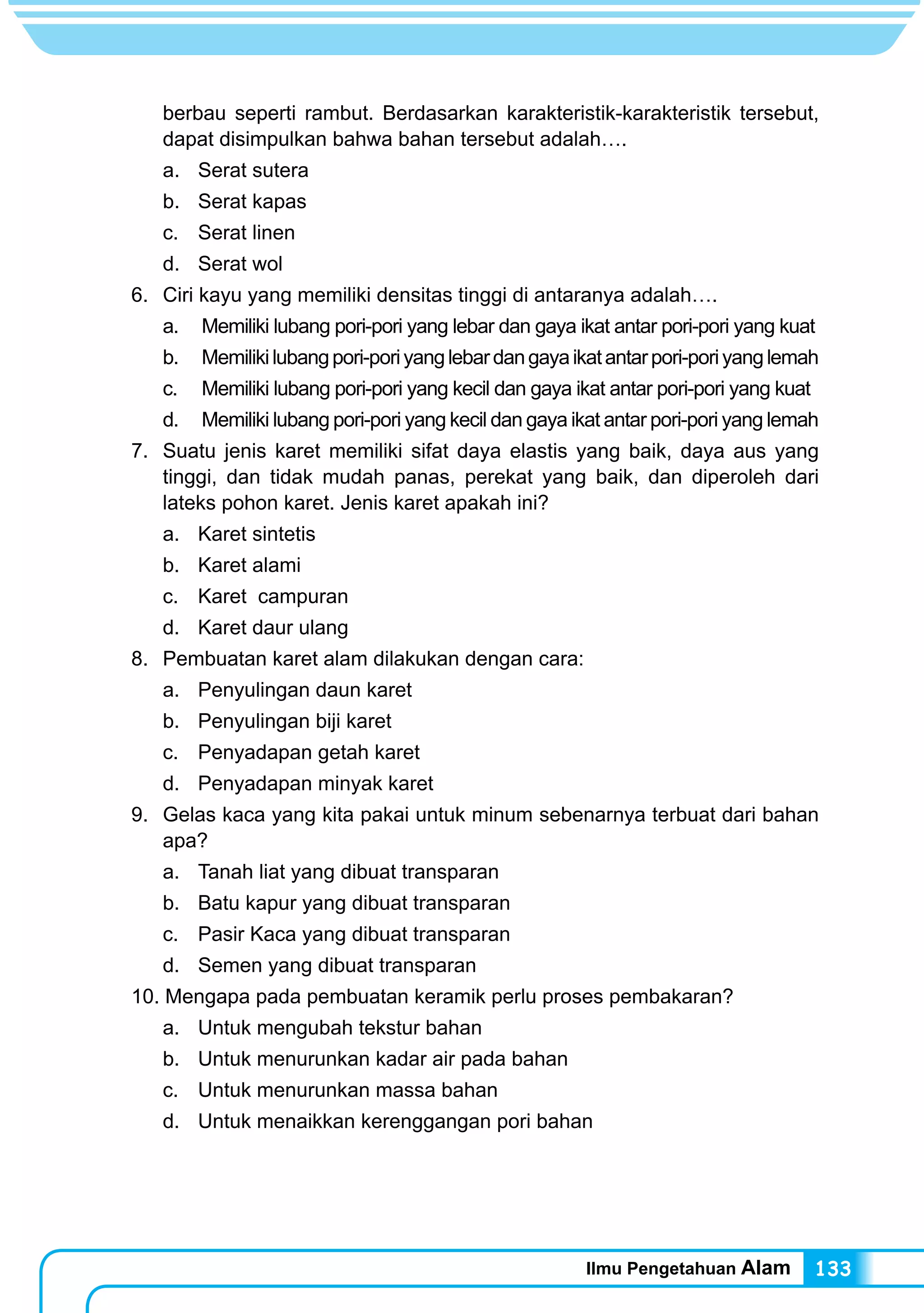 Ilmu Pengetahuan Alam 133
berbau seperti rambut. Berdasarkan karakteristik-karakteristik tersebut,
dapat disimpulkan bahwa bahan tersebut adalah….
a.	 Serat sutera
b.	 Serat kapas
c.	 Serat linen
d.	 Serat wol
6.	 Ciri kayu yang memiliki densitas tinggi di antaranya adalah….
a.	 Memiliki lubang pori-pori yang lebar dan gaya ikat antar pori-pori yang kuat
b.	 Memilikilubangpori-poriyanglebardangayaikatantarpori-poriyanglemah
c.	 Memiliki lubang pori-pori yang kecil dan gaya ikat antar pori-pori yang kuat
d.	 Memiliki lubang pori-pori yang kecil dan gaya ikat antar pori-pori yang lemah
7.	 Suatu jenis karet memiliki sifat daya elastis yang baik, daya aus yang
tinggi, dan tidak mudah panas, perekat yang baik, dan diperoleh dari
lateks pohon karet. Jenis karet apakah ini?
a.	 Karet sintetis
b.	 Karet alami
c.	 Karet campuran
d.	 Karet daur ulang
8.	 Pembuatan karet alam dilakukan dengan cara:
a.	 Penyulingan daun karet
b.	 Penyulingan biji karet
c.	 Penyadapan getah karet
d.	 Penyadapan minyak karet
9.	 Gelas kaca yang kita pakai untuk minum sebenarnya terbuat dari bahan
apa?
a.	 Tanah liat yang dibuat transparan
b.	 Batu kapur yang dibuat transparan
c.	 Pasir Kaca yang dibuat transparan
d.	 Semen yang dibuat transparan
10. Mengapa pada pembuatan keramik perlu proses pembakaran?
a.	 Untuk mengubah tekstur bahan
b.	 Untuk menurunkan kadar air pada bahan
c.	 Untuk menurunkan massa bahan
d.	 Untuk menaikkan kerenggangan pori bahan
 