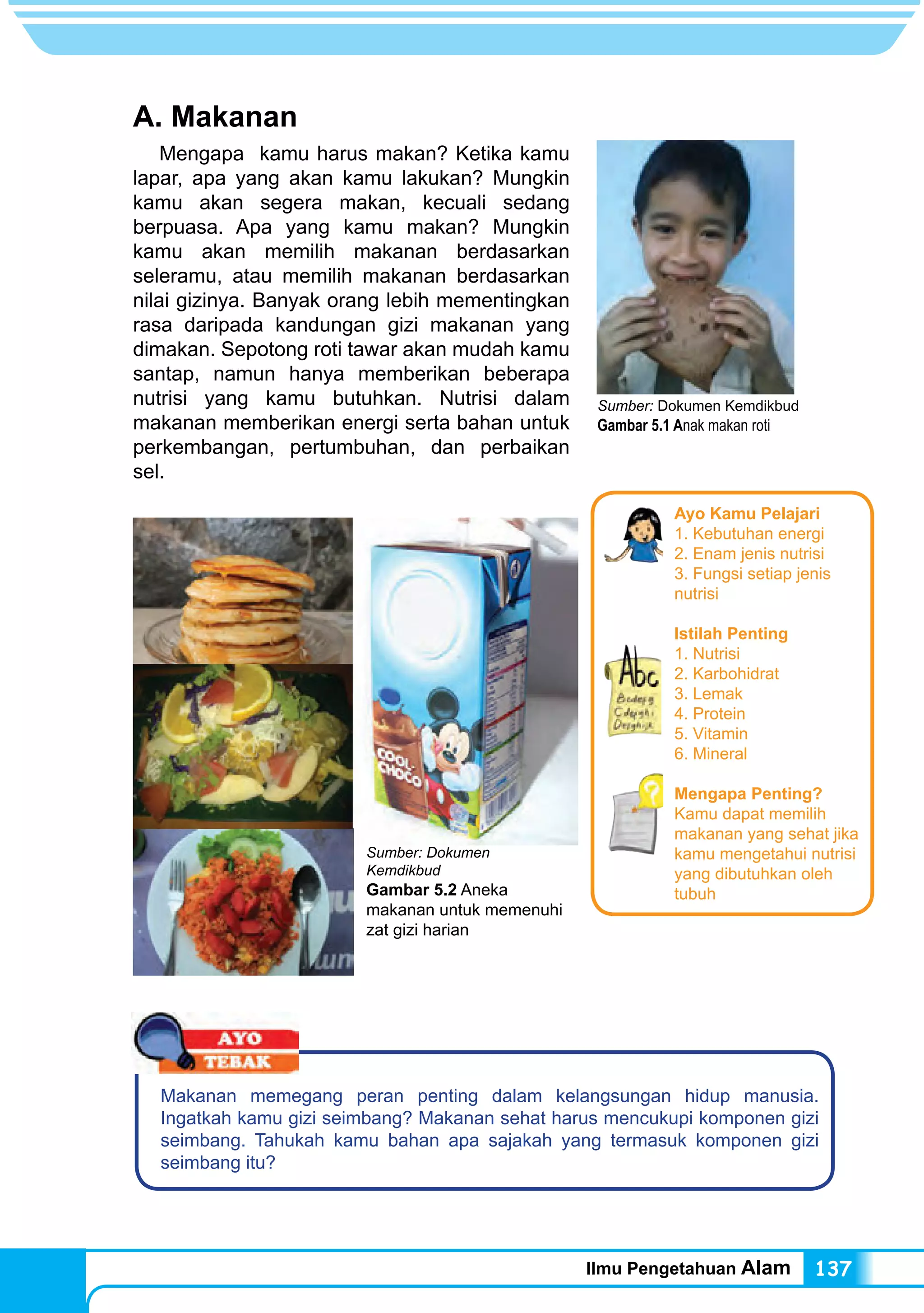 Ilmu Pengetahuan Alam 137
A. Makanan
Mengapa kamu harus makan? Ketika kamu
lapar, apa yang akan kamu lakukan? Mungkin
kamu akan segera makan, kecuali sedang
berpuasa. Apa yang kamu makan? Mungkin
kamu akan memilih makanan berdasarkan
seleramu, atau memilih makanan berdasarkan
nilai gizinya. Banyak orang lebih mementingkan
rasa daripada kandungan gizi makanan yang
dimakan. Sepotong roti tawar akan mudah kamu
santap, namun hanya memberikan beberapa
nutrisi yang kamu butuhkan. Nutrisi dalam
makanan memberikan energi serta bahan untuk
perkembangan, pertumbuhan, dan perbaikan
sel.
Sumber: Dokumen Kemdikbud
Gambar 5.1 Anak makan roti
Makanan memegang peran penting dalam kelangsungan hidup manusia.
Ingatkah kamu gizi seimbang? Makanan sehat harus mencukupi komponen gizi
seimbang. Tahukah kamu bahan apa sajakah yang termasuk komponen gizi
seimbang itu?
Sumber: Dokumen
Kemdikbud
Gambar 5.2 Aneka
makanan untuk memenuhi
zat gizi harian
Ayo Kamu Pelajari
1. Kebutuhan energi
2. Enam jenis nutrisi
3. Fungsi setiap jenis
nutrisi
Istilah Penting
1. Nutrisi		
2. Karbohidrat 	
3. Lemak
4. Protein
5. Vitamin	
6. Mineral
Mengapa Penting?
Kamu dapat memilih
makanan yang sehat jika
kamu mengetahui nutrisi
yang dibutuhkan oleh
tubuh
 