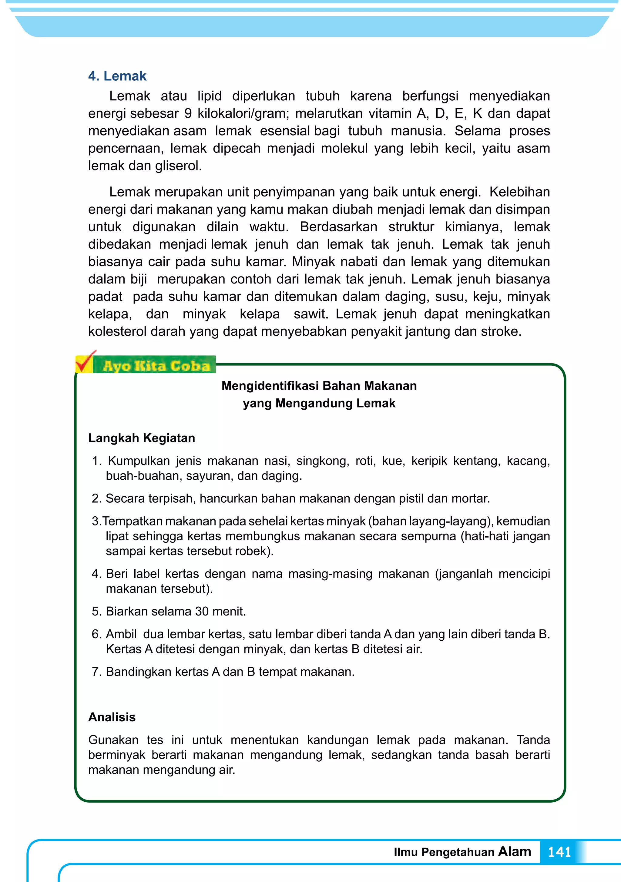 Ilmu Pengetahuan Alam 141
4. Lemak
	 Lemak atau lipid diperlukan tubuh karena berfungsi menyediakan
energi sebesar 9 kilokalori/gram; melarutkan vitamin A, D, E, K dan dapat
menyediakan asam lemak esensial bagi tubuh manusia. Selama proses
pencernaan, lemak dipecah menjadi molekul yang lebih kecil, yaitu asam
lemak dan gliserol.
	 Lemak merupakan unit penyimpanan yang baik untuk energi. Kelebihan
energi dari makanan yang kamu makan diubah menjadi lemak dan disimpan
untuk digunakan dilain waktu. Berdasarkan struktur kimianya, lemak
dibedakan menjadi lemak jenuh dan lemak tak jenuh. Lemak tak jenuh
biasanya cair pada suhu kamar. Minyak nabati dan lemak yang ditemukan
dalam biji merupakan contoh dari lemak tak jenuh. Lemak jenuh biasanya
padat pada suhu kamar dan ditemukan dalam daging, susu, keju, minyak
kelapa, dan minyak kelapa sawit. Lemak jenuh dapat meningkatkan
kolesterol darah yang dapat menyebabkan penyakit jantung dan stroke.
Mengidentifikasi Bahan Makanan
yang Mengandung Lemak
Langkah Kegiatan
1. Kumpulkan jenis makanan nasi, singkong, roti, kue, keripik kentang, kacang,
buah-buahan, sayuran, dan daging.
2. Secara terpisah, hancurkan bahan makanan dengan pistil dan mortar.
3.Tempatkan makanan pada sehelai kertas minyak (bahan layang-layang), kemudian
lipat sehingga kertas membungkus makanan secara sempurna (hati-hati jangan
sampai kertas tersebut robek).
4.	Beri label kertas dengan nama masing-masing makanan (janganlah mencicipi
makanan tersebut).
5.	Biarkan selama 30 menit.
6.	Ambil dua lembar kertas, satu lembar diberi tanda A dan yang lain diberi tanda B.
Kertas A ditetesi dengan minyak, dan kertas B ditetesi air.
7.	Bandingkan kertas A dan B tempat makanan.
Analisis
Gunakan tes ini untuk menentukan kandungan lemak pada makanan. Tanda
berminyak berarti makanan mengandung lemak, sedangkan tanda basah berarti
makanan mengandung air.
 
