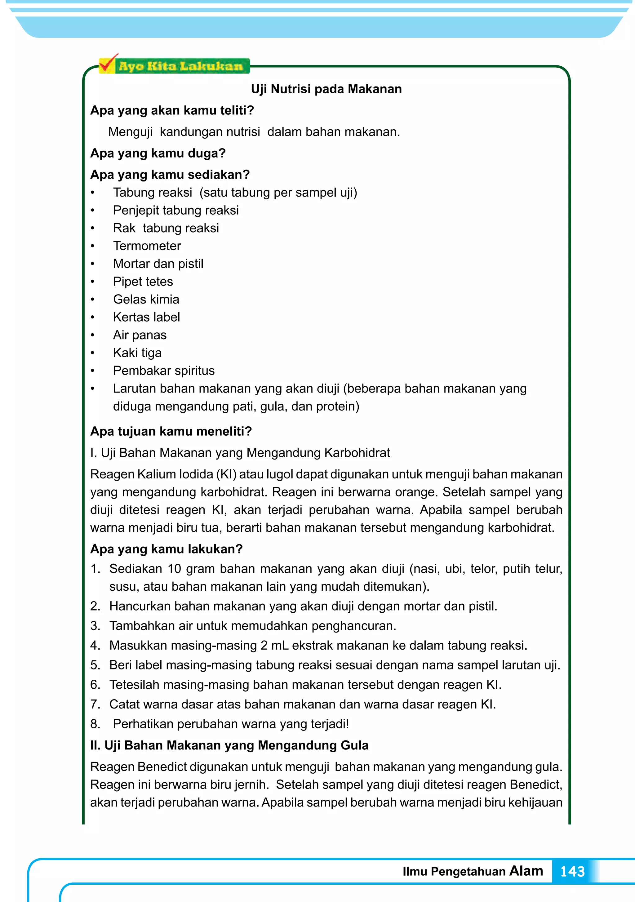Ilmu Pengetahuan Alam 143
Uji Nutrisi pada Makanan
Apa yang akan kamu teliti?
Menguji kandungan nutrisi dalam bahan makanan.
Apa yang kamu duga?
Apa yang kamu sediakan?
•	 Tabung reaksi (satu tabung per sampel uji)
•	 Penjepit tabung reaksi
•	 Rak tabung reaksi
•	 Termometer
•	 Mortar dan pistil
•	 Pipet tetes
•	 Gelas kimia
•	 Kertas label
•	 Air panas
•	 Kaki tiga
•	 Pembakar spiritus
•	 Larutan bahan makanan yang akan diuji (beberapa bahan makanan yang
diduga mengandung pati, gula, dan protein)
Apa tujuan kamu meneliti?
I. Uji Bahan Makanan yang Mengandung Karbohidrat
Reagen Kalium Iodida (KI) atau lugol dapat digunakan untuk menguji bahan makanan
yang mengandung karbohidrat. Reagen ini berwarna orange. Setelah sampel yang
diuji ditetesi reagen KI, akan terjadi perubahan warna. Apabila sampel berubah
warna menjadi biru tua, berarti bahan makanan tersebut mengandung karbohidrat.
Apa yang kamu lakukan?
1.	 Sediakan 10 gram bahan makanan yang akan diuji (nasi, ubi, telor, putih telur,
susu, atau bahan makanan lain yang mudah ditemukan).
2.	 Hancurkan bahan makanan yang akan diuji dengan mortar dan pistil.
3.	 Tambahkan air untuk memudahkan penghancuran.
4.	 Masukkan masing-masing 2 mL ekstrak makanan ke dalam tabung reaksi.
5.	 Beri label masing-masing tabung reaksi sesuai dengan nama sampel larutan uji.
6.	 Tetesilah masing-masing bahan makanan tersebut dengan reagen KI.
7.	 Catat warna dasar atas bahan makanan dan warna dasar reagen KI.
8.	 Perhatikan perubahan warna yang terjadi!	
II. Uji Bahan Makanan yang Mengandung Gula
Reagen Benedict digunakan untuk menguji bahan makanan yang mengandung gula.
Reagen ini berwarna biru jernih. Setelah sampel yang diuji ditetesi reagen Benedict,
akan terjadi perubahan warna. Apabila sampel berubah warna menjadi biru kehijauan
 