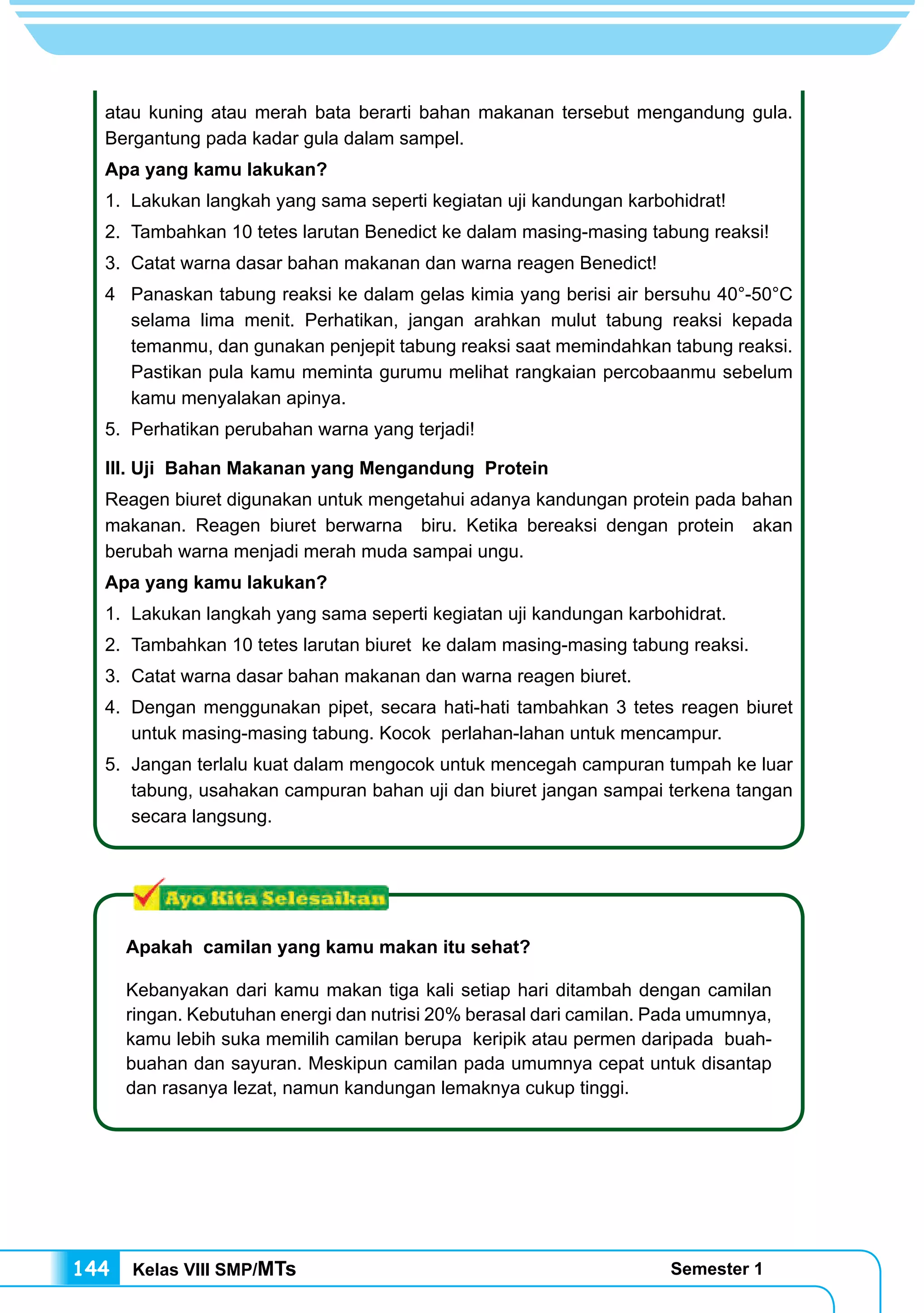 Kelas VIII SMP/MTs Semester 1144
atau kuning atau merah bata berarti bahan makanan tersebut mengandung gula.
Bergantung pada kadar gula dalam sampel.
Apa yang kamu lakukan?
1.	 Lakukan langkah yang sama seperti kegiatan uji kandungan karbohidrat!
2.	 Tambahkan 10 tetes larutan Benedict ke dalam masing-masing tabung reaksi!
3.	 Catat warna dasar bahan makanan dan warna reagen Benedict!
4	 Panaskan tabung reaksi ke dalam gelas kimia yang berisi air bersuhu 40°-50°C
selama lima menit. Perhatikan, jangan arahkan mulut tabung reaksi kepada
temanmu, dan gunakan penjepit tabung reaksi saat memindahkan tabung reaksi.
Pastikan pula kamu meminta gurumu melihat rangkaian percobaanmu sebelum
kamu menyalakan apinya.
5.	 Perhatikan perubahan warna yang terjadi!
III. Uji Bahan Makanan yang Mengandung Protein
Reagen biuret digunakan untuk mengetahui adanya kandungan protein pada bahan
makanan. Reagen biuret berwarna biru. Ketika bereaksi dengan protein akan
berubah warna menjadi merah muda sampai ungu.
Apa yang kamu lakukan?
1.	 Lakukan langkah yang sama seperti kegiatan uji kandungan karbohidrat.
2.	 Tambahkan 10 tetes larutan biuret ke dalam masing-masing tabung reaksi.
3.	 Catat warna dasar bahan makanan dan warna reagen biuret.
4.	 Dengan menggunakan pipet, secara hati-hati tambahkan 3 tetes reagen biuret
untuk masing-masing tabung. Kocok perlahan-lahan untuk mencampur.
5.	 Jangan terlalu kuat dalam mengocok untuk mencegah campuran tumpah ke luar
tabung, usahakan campuran bahan uji dan biuret jangan sampai terkena tangan
secara langsung.
Apakah camilan yang kamu makan itu sehat?
Kebanyakan dari kamu makan tiga kali setiap hari ditambah dengan camilan
ringan. Kebutuhan energi dan nutrisi 20% berasal dari camilan. Pada umumnya,
kamu lebih suka memilih camilan berupa keripik atau permen daripada buah-
buahan dan sayuran. Meskipun camilan pada umumnya cepat untuk disantap
dan rasanya lezat, namun kandungan lemaknya cukup tinggi.
 