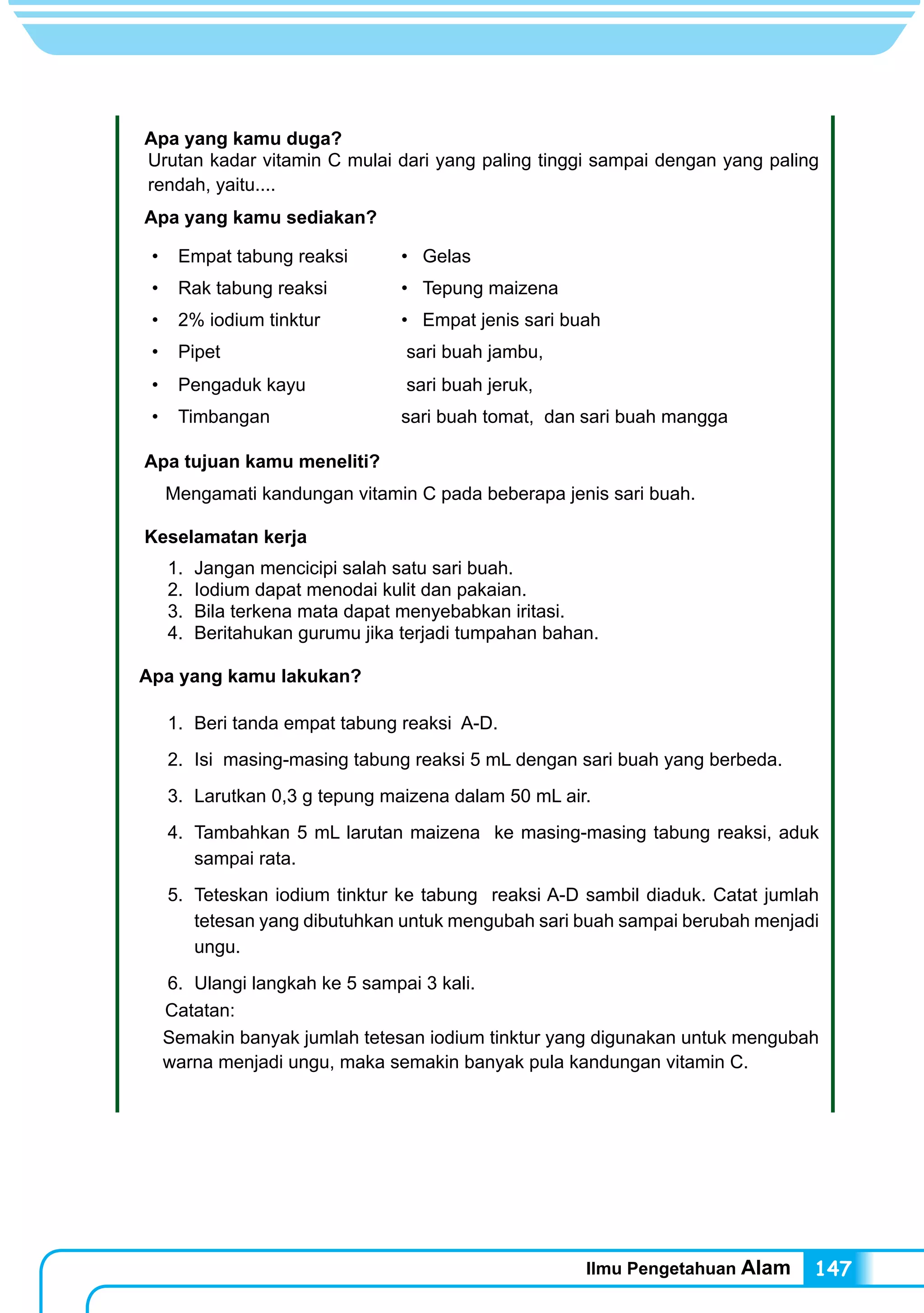 Ilmu Pengetahuan Alam 147
Apa yang kamu duga?
Urutan kadar vitamin C mulai dari yang paling tinggi sampai dengan yang paling
rendah, yaitu....
Apa yang kamu sediakan?
•	 Empat tabung reaksi •	 Gelas
•	 Rak tabung reaksi •	 Tepung maizena
•	 2% iodium tinktur •	 Empat jenis sari buah
•	 Pipet sari buah jambu,
•	 Pengaduk kayu sari buah jeruk,
•	 Timbangan sari buah tomat, dan sari buah mangga
Apa tujuan kamu meneliti?
Mengamati kandungan vitamin C pada beberapa jenis sari buah.
Keselamatan kerja
	 1.	 Jangan mencicipi salah satu sari buah.
	 2.	 Iodium dapat menodai kulit dan pakaian.
	 3.	 Bila terkena mata dapat menyebabkan iritasi.
	 4.	 Beritahukan gurumu jika terjadi tumpahan bahan.
Apa yang kamu lakukan?
	 1.	 Beri tanda empat tabung reaksi A-D.
	 2.	 Isi masing-masing tabung reaksi 5 mL dengan sari buah yang berbeda.
	 3.	 Larutkan 0,3 g tepung maizena dalam 50 mL air.
	 4.	 Tambahkan 5 mL larutan maizena ke masing-masing tabung reaksi, aduk
sampai rata.
	 5.	 Teteskan iodium tinktur ke tabung reaksi A-D sambil diaduk. Catat jumlah
tetesan yang dibutuhkan untuk mengubah sari buah sampai berubah menjadi
ungu.
	 6.	 Ulangi langkah ke 5 sampai 3 kali.
Catatan:
Semakin banyak jumlah tetesan iodium tinktur yang digunakan untuk mengubah
warna menjadi ungu, maka semakin banyak pula kandungan vitamin C.
 