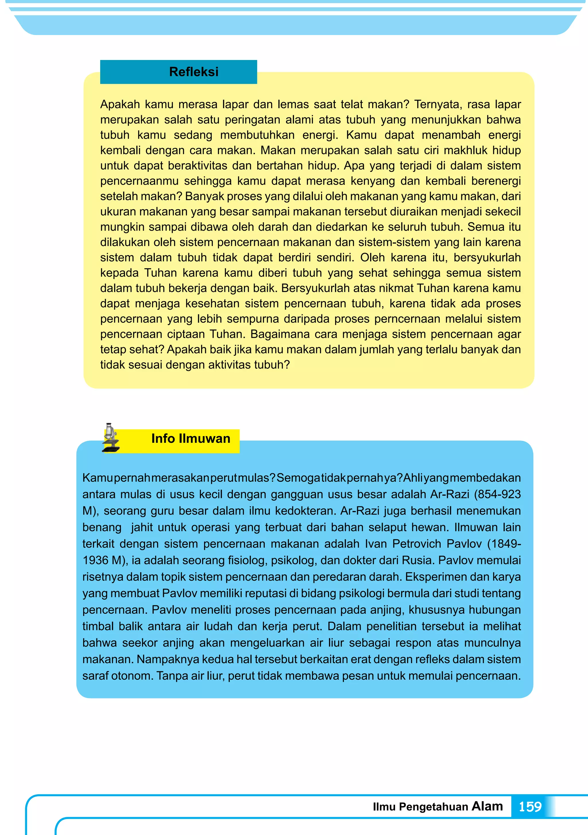 Ilmu Pengetahuan Alam 159
Refleksi
Apakah kamu merasa lapar dan lemas saat telat makan? Ternyata, rasa lapar
merupakan salah satu peringatan alami atas tubuh yang menunjukkan bahwa
tubuh kamu sedang membutuhkan energi. Kamu dapat menambah energi
kembali dengan cara makan. Makan merupakan salah satu ciri makhluk hidup
untuk dapat beraktivitas dan bertahan hidup. Apa yang terjadi di dalam sistem
pencernaanmu sehingga kamu dapat merasa kenyang dan kembali berenergi
setelah makan? Banyak proses yang dilalui oleh makanan yang kamu makan, dari
ukuran makanan yang besar sampai makanan tersebut diuraikan menjadi sekecil
mungkin sampai dibawa oleh darah dan diedarkan ke seluruh tubuh. Semua itu
dilakukan oleh sistem pencernaan makanan dan sistem-sistem yang lain karena
sistem dalam tubuh tidak dapat berdiri sendiri. Oleh karena itu, bersyukurlah
kepada Tuhan karena kamu diberi tubuh yang sehat sehingga semua sistem
dalam tubuh bekerja dengan baik. Bersyukurlah atas nikmat Tuhan karena kamu
dapat menjaga kesehatan sistem pencernaan tubuh, karena tidak ada proses
pencernaan yang lebih sempurna daripada proses perncernaan melalui sistem
pencernaan ciptaan Tuhan. Bagaimana cara menjaga sistem pencernaan agar
tetap sehat? Apakah baik jika kamu makan dalam jumlah yang terlalu banyak dan
tidak sesuai dengan aktivitas tubuh?
Info Ilmuwan
Kamupernahmerasakanperutmulas?Semogatidakpernahya?Ahliyangmembedakan
antara mulas di usus kecil dengan gangguan usus besar adalah Ar-Razi (854-923
M), seorang guru besar dalam ilmu kedokteran. Ar-Razi juga berhasil menemukan
benang jahit untuk operasi yang terbuat dari bahan selaput hewan. Ilmuwan lain
terkait dengan sistem pencernaan makanan adalah Ivan Petrovich Pavlov (1849-
1936 M), ia adalah seorang fisiolog, psikolog, dan dokter dari Rusia. Pavlov memulai
risetnya dalam topik sistem pencernaan dan peredaran darah. Eksperimen dan karya
yang membuat Pavlov memiliki reputasi di bidang psikologi bermula dari studi tentang
pencernaan. Pavlov meneliti proses pencernaan pada anjing, khususnya hubungan
timbal balik antara air ludah dan kerja perut. Dalam penelitian tersebut ia melihat
bahwa seekor anjing akan mengeluarkan air liur sebagai respon atas munculnya
makanan. Nampaknya kedua hal tersebut berkaitan erat dengan refleks dalam sistem
saraf otonom. Tanpa air liur, perut tidak membawa pesan untuk memulai pencernaan.
 
