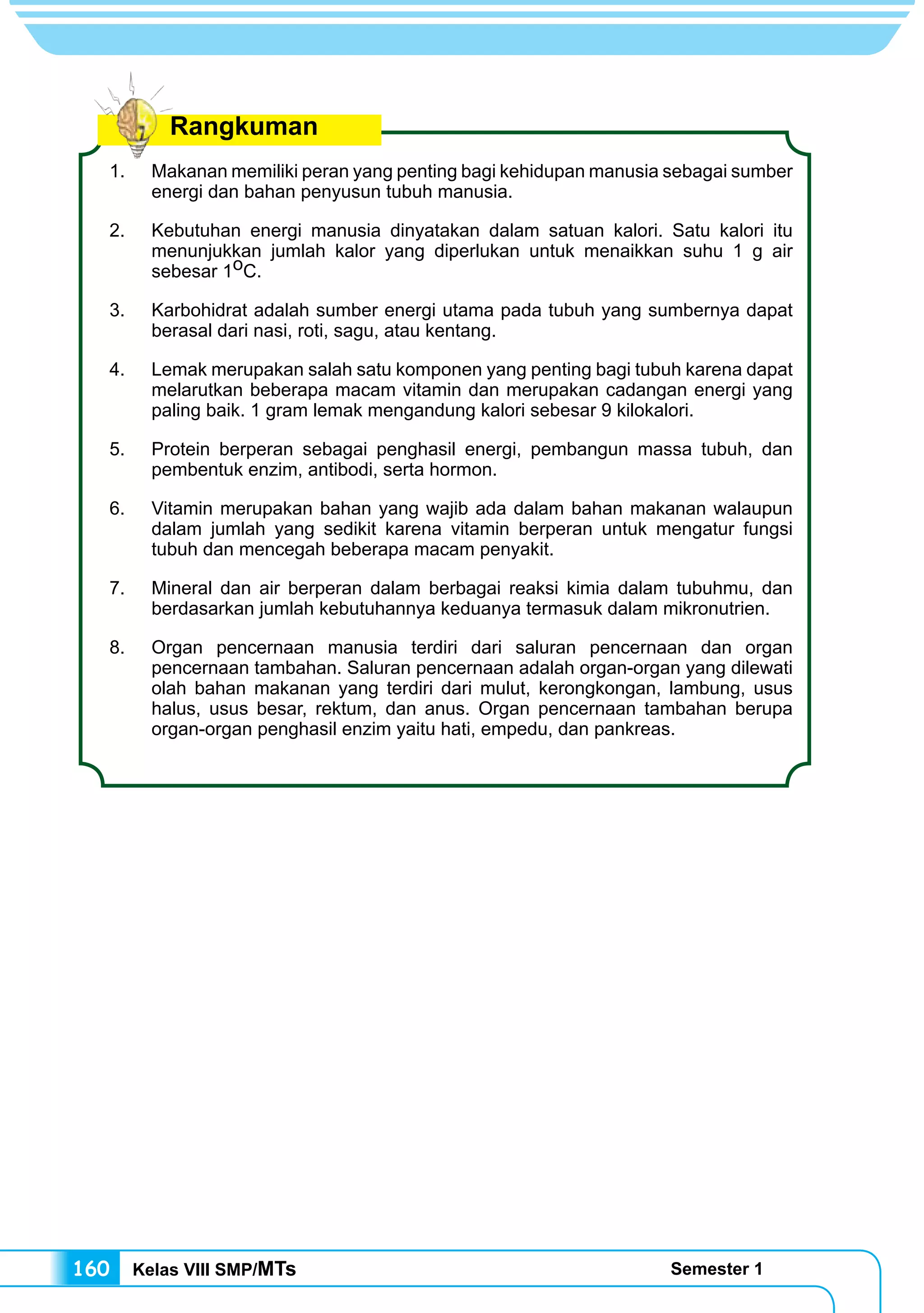 Kelas VIII SMP/MTs Semester 1160
1.	 Makanan memiliki peran yang penting bagi kehidupan manusia sebagai sumber
energi dan bahan penyusun tubuh manusia.
2.	 Kebutuhan energi manusia dinyatakan dalam satuan kalori. Satu kalori itu
menunjukkan jumlah kalor yang diperlukan untuk menaikkan suhu 1 g air
sebesar 1oC.
3.	 Karbohidrat adalah sumber energi utama pada tubuh yang sumbernya dapat
berasal dari nasi, roti, sagu, atau kentang.
4.	 Lemak merupakan salah satu komponen yang penting bagi tubuh karena dapat
melarutkan beberapa macam vitamin dan merupakan cadangan energi yang
paling baik. 1 gram lemak mengandung kalori sebesar 9 kilokalori.
5.	 Protein berperan sebagai penghasil energi, pembangun massa tubuh, dan
pembentuk enzim, antibodi, serta hormon.
6.	 Vitamin merupakan bahan yang wajib ada dalam bahan makanan walaupun
dalam jumlah yang sedikit karena vitamin berperan untuk mengatur fungsi
tubuh dan mencegah beberapa macam penyakit.
7.	 Mineral dan air berperan dalam berbagai reaksi kimia dalam tubuhmu, dan
berdasarkan jumlah kebutuhannya keduanya termasuk dalam mikronutrien.
8.	 Organ pencernaan manusia terdiri dari saluran pencernaan dan organ
pencernaan tambahan. Saluran pencernaan adalah organ-organ yang dilewati
olah bahan makanan yang terdiri dari mulut, kerongkongan, lambung, usus
halus, usus besar, rektum, dan anus. Organ pencernaan tambahan berupa
organ-organ penghasil enzim yaitu hati, empedu, dan pankreas.
Rangkuman
 