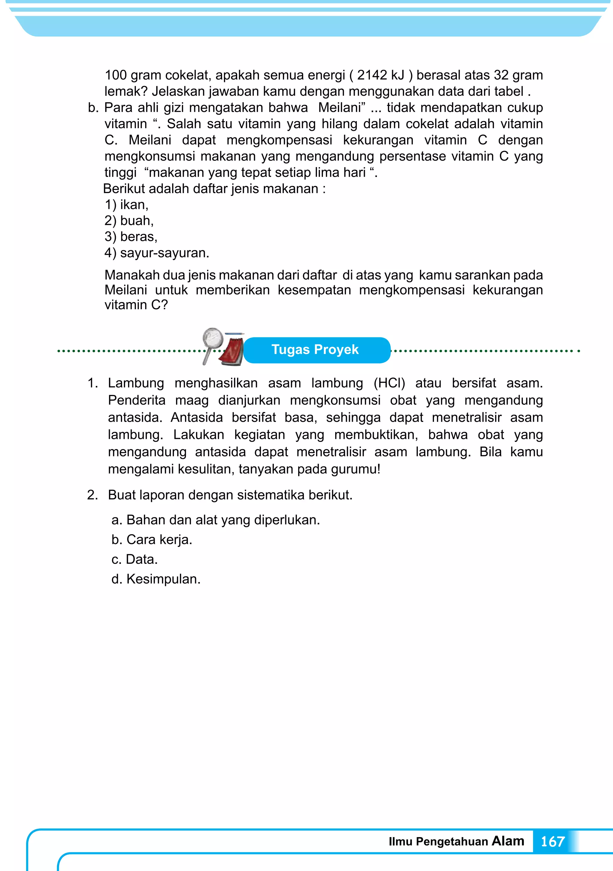Ilmu Pengetahuan Alam 167
100 gram cokelat, apakah semua energi ( 2142 kJ ) berasal atas 32 gram
lemak? Jelaskan jawaban kamu dengan menggunakan data dari tabel .
b. Para ahli gizi mengatakan bahwa Meilani” ... tidak mendapatkan cukup
vitamin “. Salah satu vitamin yang hilang dalam cokelat adalah vitamin
C. Meilani dapat mengkompensasi kekurangan vitamin C dengan
mengkonsumsi makanan yang mengandung persentase vitamin C yang
tinggi “makanan yang tepat setiap lima hari “.
Berikut adalah daftar jenis makanan :
1) ikan,
2) buah,
3) beras,
4) sayur-sayuran.
Manakah dua jenis makanan dari daftar di atas yang kamu sarankan pada
Meilani untuk memberikan kesempatan mengkompensasi kekurangan
vitamin C?
Tugas Proyek
1.	Lambung menghasilkan asam lambung (HCl) atau bersifat asam.
Penderita maag dianjurkan mengkonsumsi obat yang mengandung
antasida. Antasida bersifat basa, sehingga dapat menetralisir asam
lambung. Lakukan kegiatan yang membuktikan, bahwa obat yang
mengandung antasida dapat menetralisir asam lambung. Bila kamu
mengalami kesulitan, tanyakan pada gurumu!
2.	 Buat laporan dengan sistematika berikut.
a. Bahan dan alat yang diperlukan.
b. Cara kerja.
c. Data.
d. Kesimpulan.
 