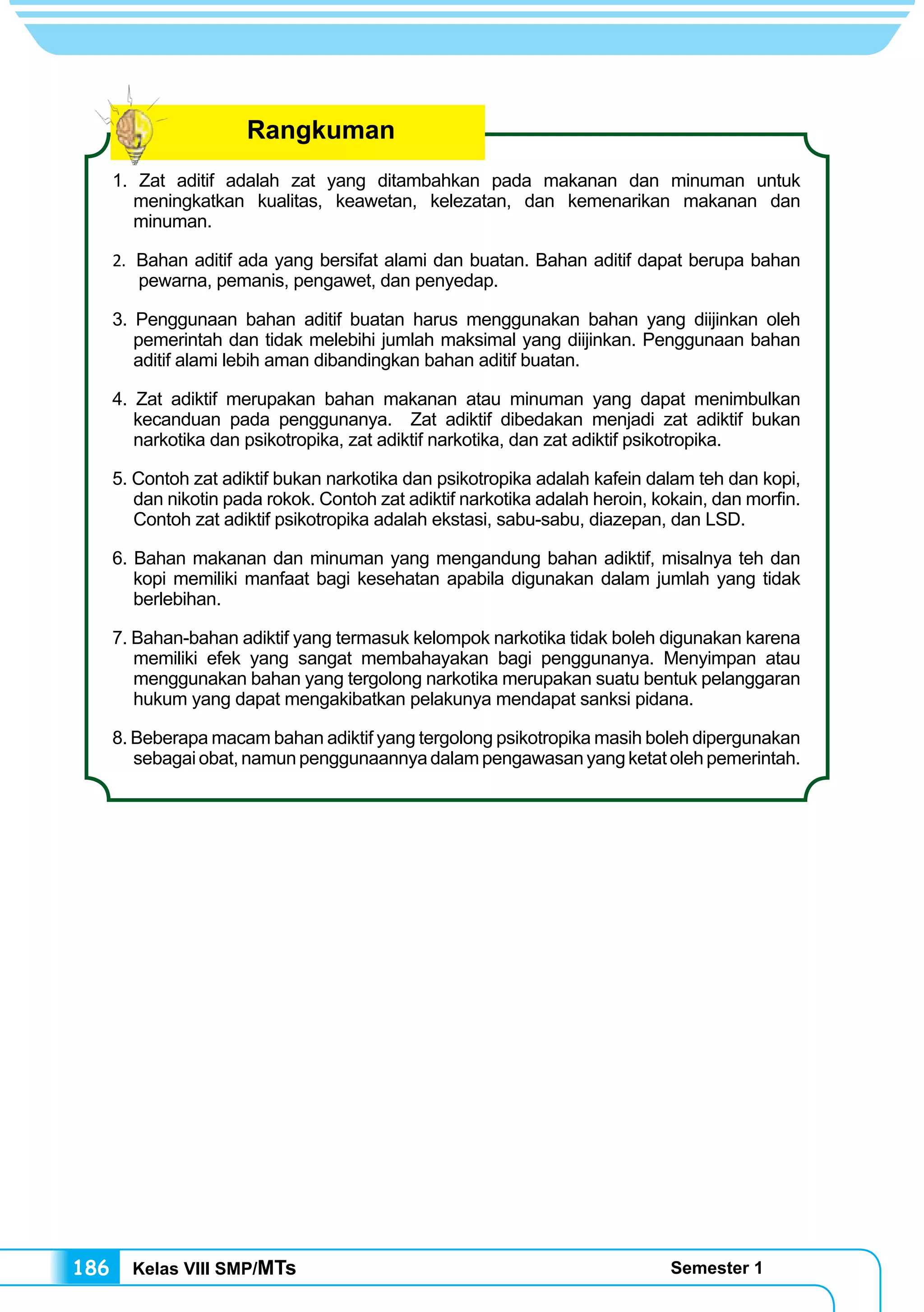 Kelas VIII SMP/MTs Semester 1186
1. Zat aditif adalah zat yang ditambahkan pada makanan dan minuman untuk
meningkatkan kualitas, keawetan, kelezatan, dan kemenarikan makanan dan
minuman.
2. Bahan aditif ada yang bersifat alami dan buatan. Bahan aditif dapat berupa bahan
pewarna, pemanis, pengawet, dan penyedap.
3. Penggunaan bahan aditif buatan harus menggunakan bahan yang diijinkan oleh
pemerintah dan tidak melebihi jumlah maksimal yang diijinkan. Penggunaan bahan
aditif alami lebih aman dibandingkan bahan aditif buatan.
4. Zat adiktif merupakan bahan makanan atau minuman yang dapat menimbulkan
kecanduan pada penggunanya. Zat adiktif dibedakan menjadi zat adiktif bukan
narkotika dan psikotropika, zat adiktif narkotika, dan zat adiktif psikotropika.
5. Contoh zat adiktif bukan narkotika dan psikotropika adalah kafein dalam teh dan kopi,
dan nikotin pada rokok. Contoh zat adiktif narkotika adalah heroin, kokain, dan morfin.
Contoh zat adiktif psikotropika adalah ekstasi, sabu-sabu, diazepan, dan LSD.
6. Bahan makanan dan minuman yang mengandung bahan adiktif, misalnya teh dan
kopi memiliki manfaat bagi kesehatan apabila digunakan dalam jumlah yang tidak
berlebihan.
7. Bahan-bahan adiktif yang termasuk kelompok narkotika tidak boleh digunakan karena
memiliki efek yang sangat membahayakan bagi penggunanya. Menyimpan atau
menggunakan bahan yang tergolong narkotika merupakan suatu bentuk pelanggaran
hukum yang dapat mengakibatkan pelakunya mendapat sanksi pidana.
8. Beberapa macam bahan adiktif yang tergolong psikotropika masih boleh dipergunakan
sebagaiobat,namunpenggunaannyadalampengawasanyangketatolehpemerintah.
Rangkuman
 